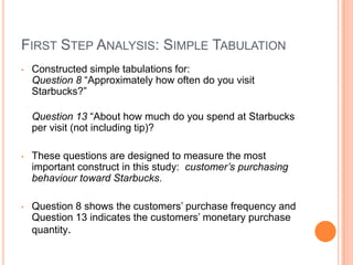 FIRST STEP ANALYSIS: SIMPLE TABULATION
•   Constructed simple tabulations for:
    Question 8 “Approximately how often do you visit
    Starbucks?”

    Question 13 “About how much do you spend at Starbucks
    per visit (not including tip)?

•   These questions are designed to measure the most
    important construct in this study: customer’s purchasing
    behaviour toward Starbucks.

•   Question 8 shows the customers’ purchase frequency and
    Question 13 indicates the customers’ monetary purchase
    quantity.
 