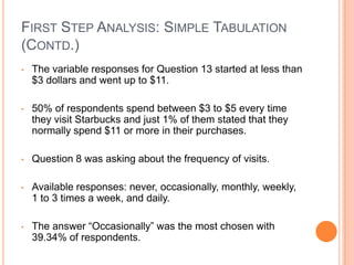 FIRST STEP ANALYSIS: SIMPLE TABULATION
(CONTD.)
•   The variable responses for Question 13 started at less than
    $3 dollars and went up to $11.

•   50% of respondents spend between $3 to $5 every time
    they visit Starbucks and just 1% of them stated that they
    normally spend $11 or more in their purchases.

•   Question 8 was asking about the frequency of visits.

•   Available responses: never, occasionally, monthly, weekly,
    1 to 3 times a week, and daily.

•   The answer “Occasionally” was the most chosen with
    39.34% of respondents.
 