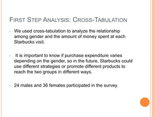 FIRST STEP ANALYSIS: CROSS-TABULATION
•   We used cross-tabulation to analyze the relationship
    among gender and the amount of money spent at each
    Starbucks visit.

•    It is important to know if purchase expenditure varies
    depending on the gender, so in the future, Starbucks could
    use different strategies or promote different products to
    reach the two groups in different ways.

•   24 males and 36 females participated in the survey.
 