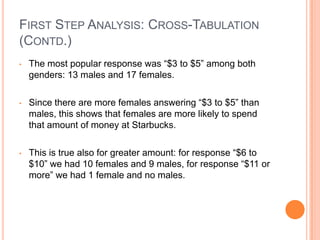 FIRST STEP ANALYSIS: CROSS-TABULATION
(CONTD.)
•   The most popular response was “$3 to $5” among both
    genders: 13 males and 17 females.

•   Since there are more females answering “$3 to $5” than
    males, this shows that females are more likely to spend
    that amount of money at Starbucks.

•   This is true also for greater amount: for response “$6 to
    $10” we had 10 females and 9 males, for response “$11 or
    more” we had 1 female and no males.
 
