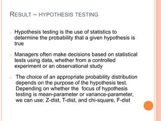 RESULT – HYPOTHESIS TESTING

o   Hypothesis testing is the use of statistics to
    determine the probability that a given hypothesis is
    true

o   Managers often make decisions based on statistical
    tests using data, whether from a controlled
    experiment or an observational study

o   The choice of an appropriate probability distribution
    depends on the purpose of the hypothesis test.
    Depending on whether the focus of hypothesis
    testing is mean-parameter or variance-parameter,
    we can use: Z-dist, T-dist, and chi-square, F-dist
 