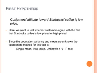 FIRST HYPOTHESIS

     Customers’ attitude toward Starbucks’ coffee is low
     price.

•   Here, we want to test whether customers agree with the fact
    that Starbucks coffee is low priced or high priced.

•   Since the population variance and mean are unknown the
    appropriate method for this test is:
          Single-mean, Two-tailed, Unknown  T–test
 