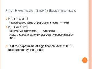 FIRST HYPOTHESIS - STEP 1) BUILD HYPOTHESIS

   Ho:   = a; a =1
    (hypothesized value of population mean) ---- Null
   Ha:    a; a =1
    (alternative hypothesis) ---- Alternative
    Note: 1 refers to “strongly disagree” in coded question
    12B.


   Test the hypothesis at significance level of 0.05
    (determined by the group)
 
