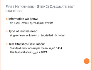 FIRST HYPOTHESIS - STEP 2) CALCULATE TEST
STATISTICS

   Information we know:
     X= 1.20; N=60; Sx =1.0954; α=0.05


   Type of test we need:
     single-mean, unknown , two-tailed  t–test


   Test Statistics Calculation:
     Standard error of sample mean: σX=0.1414
     The test statistics: tcalc= 7.0721
 