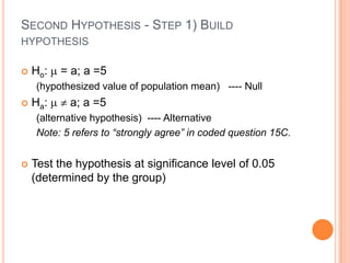 SECOND HYPOTHESIS - STEP 1) BUILD
HYPOTHESIS

   Ho:   = a; a =5
    (hypothesized value of population mean) ---- Null
   Ha:    a; a =5
    (alternative hypothesis) ---- Alternative
    Note: 5 refers to “strongly agree” in coded question 15C.


   Test the hypothesis at significance level of 0.05
    (determined by the group)
 