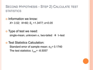 SECOND HYPOTHESIS - STEP 2) CALCULATE TEST
STATISTICS

   Information we know:
     X= 3.52; N=60; Sx =1.3477; α=0.05


   Type of test we need:
     single-mean, unknown , two-tailed  t–test

   Test Statistics Calculation:
     Standard error of sample mean: σX= 0.1740
     The test statistics: tcalc= -8.5057
 
