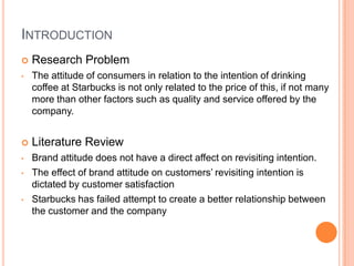 INTRODUCTION
   Research Problem
•   The attitude of consumers in relation to the intention of drinking
    coffee at Starbucks is not only related to the price of this, if not many
    more than other factors such as quality and service offered by the
    company.


   Literature Review
•   Brand attitude does not have a direct affect on revisiting intention.
•   The effect of brand attitude on customers’ revisiting intention is
    dictated by customer satisfaction
•   Starbucks has failed attempt to create a better relationship between
    the customer and the company
 