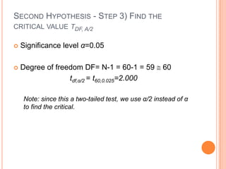 SECOND HYPOTHESIS - STEP 3) FIND THE
CRITICAL VALUE TDF, Α/2

   Significance level α=0.05

   Degree of freedom DF= N-1 = 60-1 = 59            60
                  tdf,α/2 = t60,0.025=2.000

    Note: since this a two-tailed test, we use α/2 instead of α
    to find the critical.
 