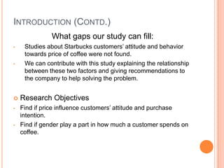 INTRODUCTION (CONTD.)
               What gaps our study can fill:
•    Studies about Starbucks customers’ attitude and behavior
     towards price of coffee were not found.
•    We can contribute with this study explaining the relationship
     between these two factors and giving recommendations to
     the company to help solving the problem.


   Research Objectives
•   Find if price influence customers’ attitude and purchase
    intention.
•   Find if gender play a part in how much a customer spends on
    coffee.
 