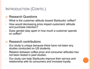 INTRODUCTION (CONTD.)
   Research Questions
•   What is the customer attitude toward Starbucks’ coffee?
•   How would decreasing price impact customers’ attitude
    and purchase intention?
•   Does gender play apart in how much a customer spends
    on coffee?


   Research contributions
•   Our study is unique because there have not been any
    studies conducted on US students.
•   Relation between coffee price and consumer attitudes has
    not been tested in past studies.
•   Our study can help Starbucks improve their service and
    relationship with its consumers and increase loyalty.
 