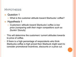 HYPOTHESIS
   Question 1
       What is the customer attitude toward Starbucks’ coffee?
   Hypothesis 1
       Customers’ attitude toward Starbucks’ coffee is low
        price (comparing with their major competitors such as
        Dunkin’ Donuts)

•   This will determine the customers’ current attitudes towards
    to price of coffee.
•   If there is a high percentage of respondents who think
    Starbucks coffee is high priced then Starbuck might want to
    consider promotional incentives, discounts or a price cut.
 