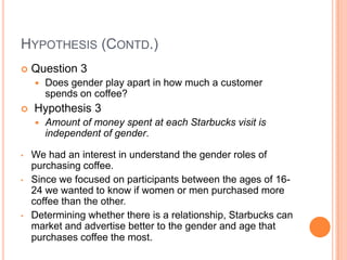 HYPOTHESIS (CONTD.)
   Question 3
       Does gender play apart in how much a customer
        spends on coffee?
   Hypothesis 3
       Amount of money spent at each Starbucks visit is
        independent of gender.

•   We had an interest in understand the gender roles of
    purchasing coffee.
•   Since we focused on participants between the ages of 16-
    24 we wanted to know if women or men purchased more
    coffee than the other.
•   Determining whether there is a relationship, Starbucks can
    market and advertise better to the gender and age that
    purchases coffee the most.
 