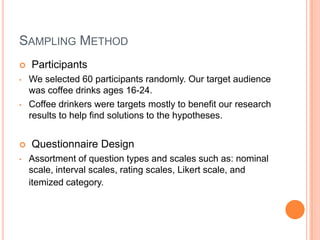 SAMPLING METHOD
   Participants
•   We selected 60 participants randomly. Our target audience
    was coffee drinks ages 16-24.
•   Coffee drinkers were targets mostly to benefit our research
    results to help find solutions to the hypotheses.


   Questionnaire Design
•   Assortment of question types and scales such as: nominal
    scale, interval scales, rating scales, Likert scale, and
    itemized category.
 