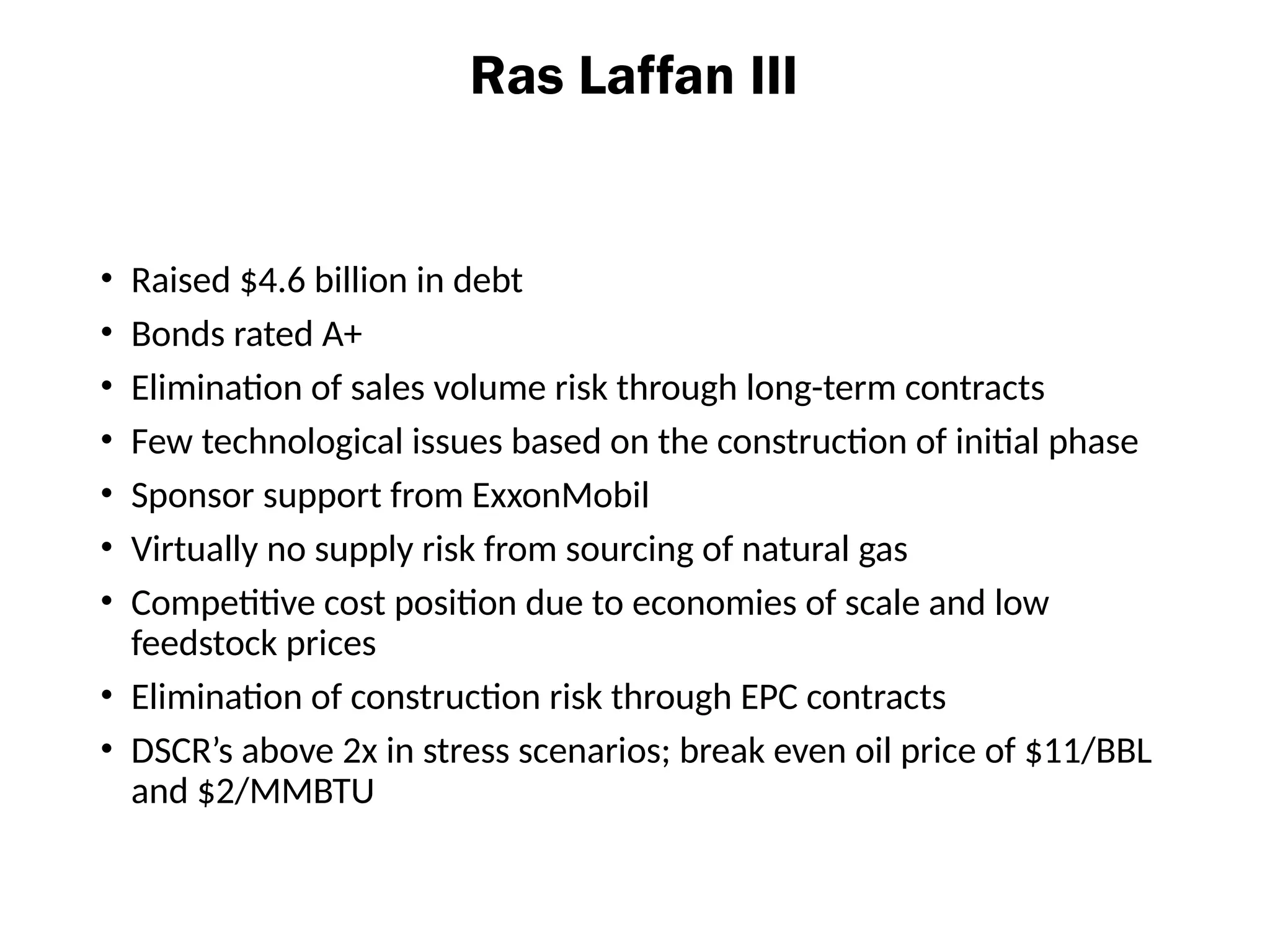 Ras Laffan III
• Raised $4.6 billion in debt
• Bonds rated A+
• Elimination of sales volume risk through long-term contracts
• Few technological issues based on the construction of initial phase
• Sponsor support from ExxonMobil
• Virtually no supply risk from sourcing of natural gas
• Competitive cost position due to economies of scale and low
feedstock prices
• Elimination of construction risk through EPC contracts
• DSCR’s above 2x in stress scenarios; break even oil price of $11/BBL
and $2/MMBTU
 