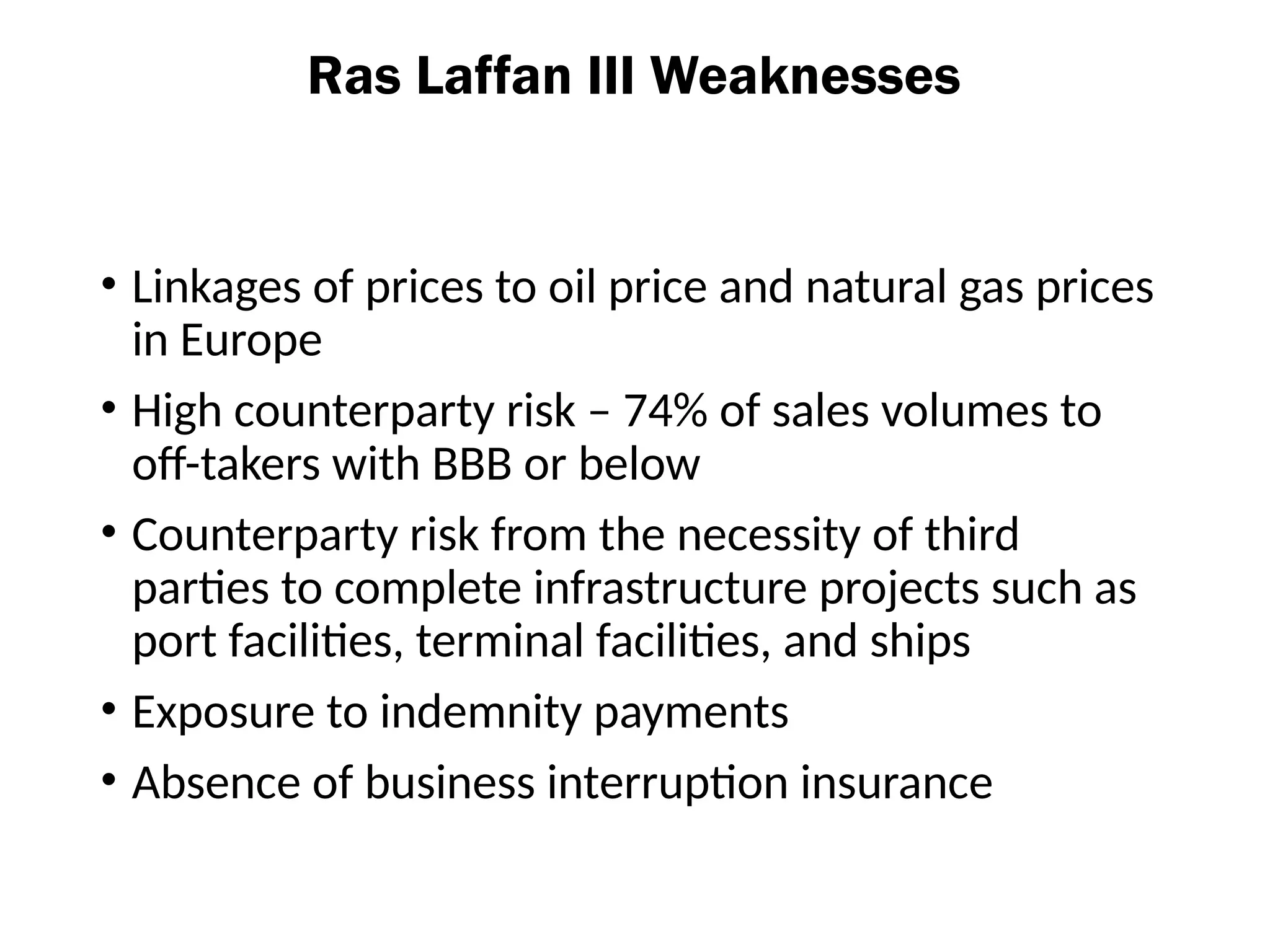 Ras Laffan III Weaknesses
• Linkages of prices to oil price and natural gas prices
in Europe
• High counterparty risk – 74% of sales volumes to
off-takers with BBB or below
• Counterparty risk from the necessity of third
parties to complete infrastructure projects such as
port facilities, terminal facilities, and ships
• Exposure to indemnity payments
• Absence of business interruption insurance
 