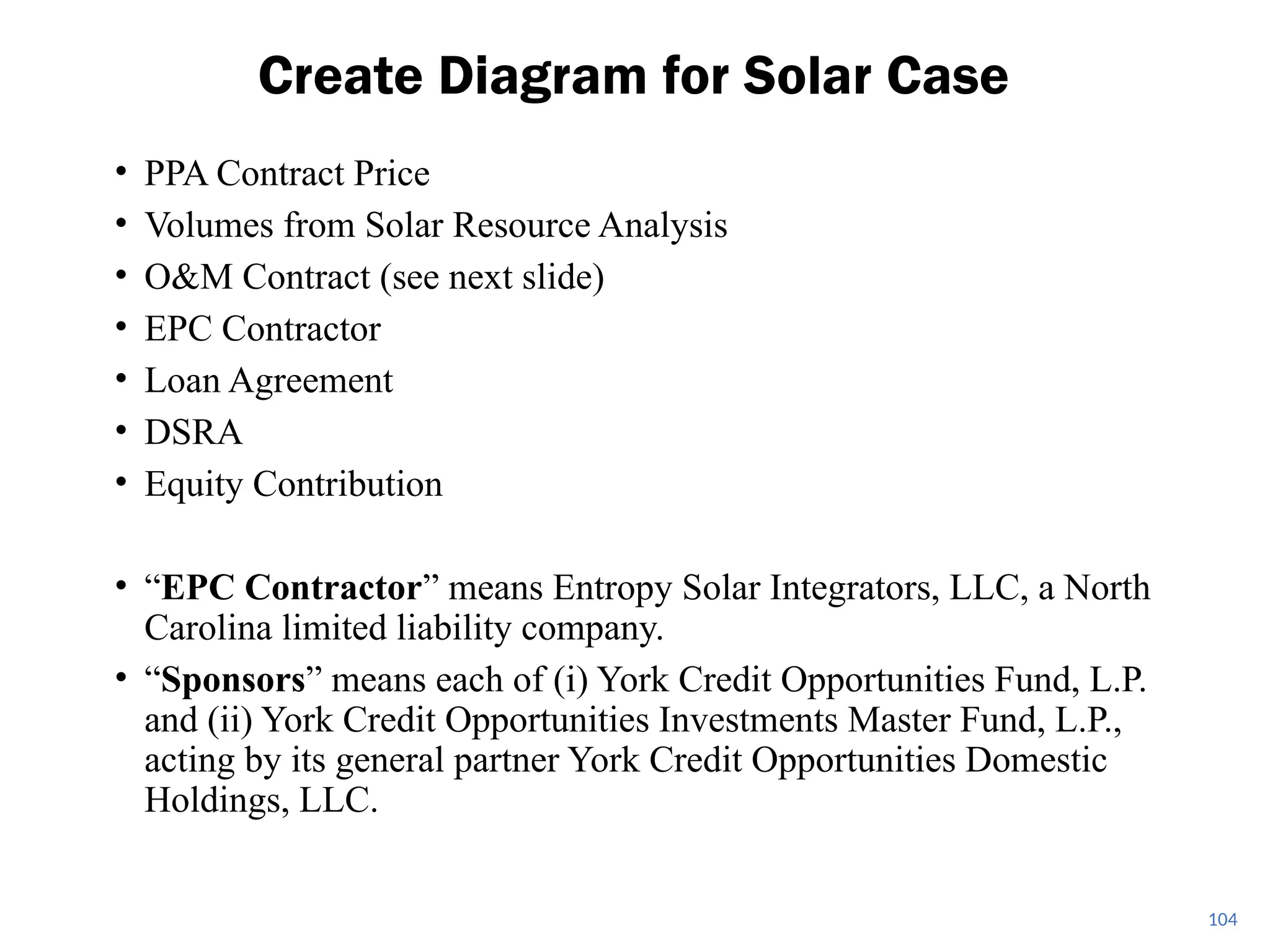 • PPA Contract Price
• Volumes from Solar Resource Analysis
• O&M Contract (see next slide)
• EPC Contractor
• Loan Agreement
• DSRA
• Equity Contribution
• “EPC Contractor” means Entropy Solar Integrators, LLC, a North
Carolina limited liability company.
• “Sponsors” means each of (i) York Credit Opportunities Fund, L.P.
and (ii) York Credit Opportunities Investments Master Fund, L.P.,
acting by its general partner York Credit Opportunities Domestic
Holdings, LLC.
Create Diagram for Solar Case
104
 