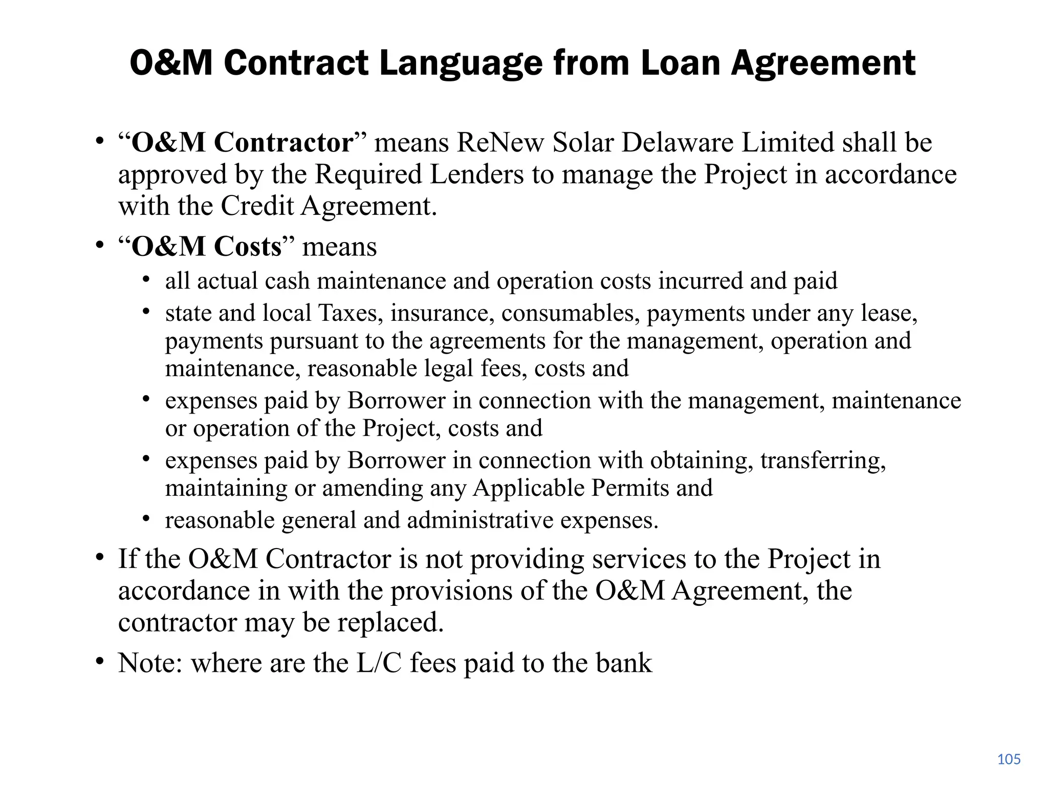• “O&M Contractor” means ReNew Solar Delaware Limited shall be
approved by the Required Lenders to manage the Project in accordance
with the Credit Agreement.
• “O&M Costs” means
• all actual cash maintenance and operation costs incurred and paid
• state and local Taxes, insurance, consumables, payments under any lease,
payments pursuant to the agreements for the management, operation and
maintenance, reasonable legal fees, costs and
• expenses paid by Borrower in connection with the management, maintenance
or operation of the Project, costs and
• expenses paid by Borrower in connection with obtaining, transferring,
maintaining or amending any Applicable Permits and
• reasonable general and administrative expenses.
• If the O&M Contractor is not providing services to the Project in
accordance in with the provisions of the O&M Agreement, the
contractor may be replaced.
• Note: where are the L/C fees paid to the bank
O&M Contract Language from Loan Agreement
105
 