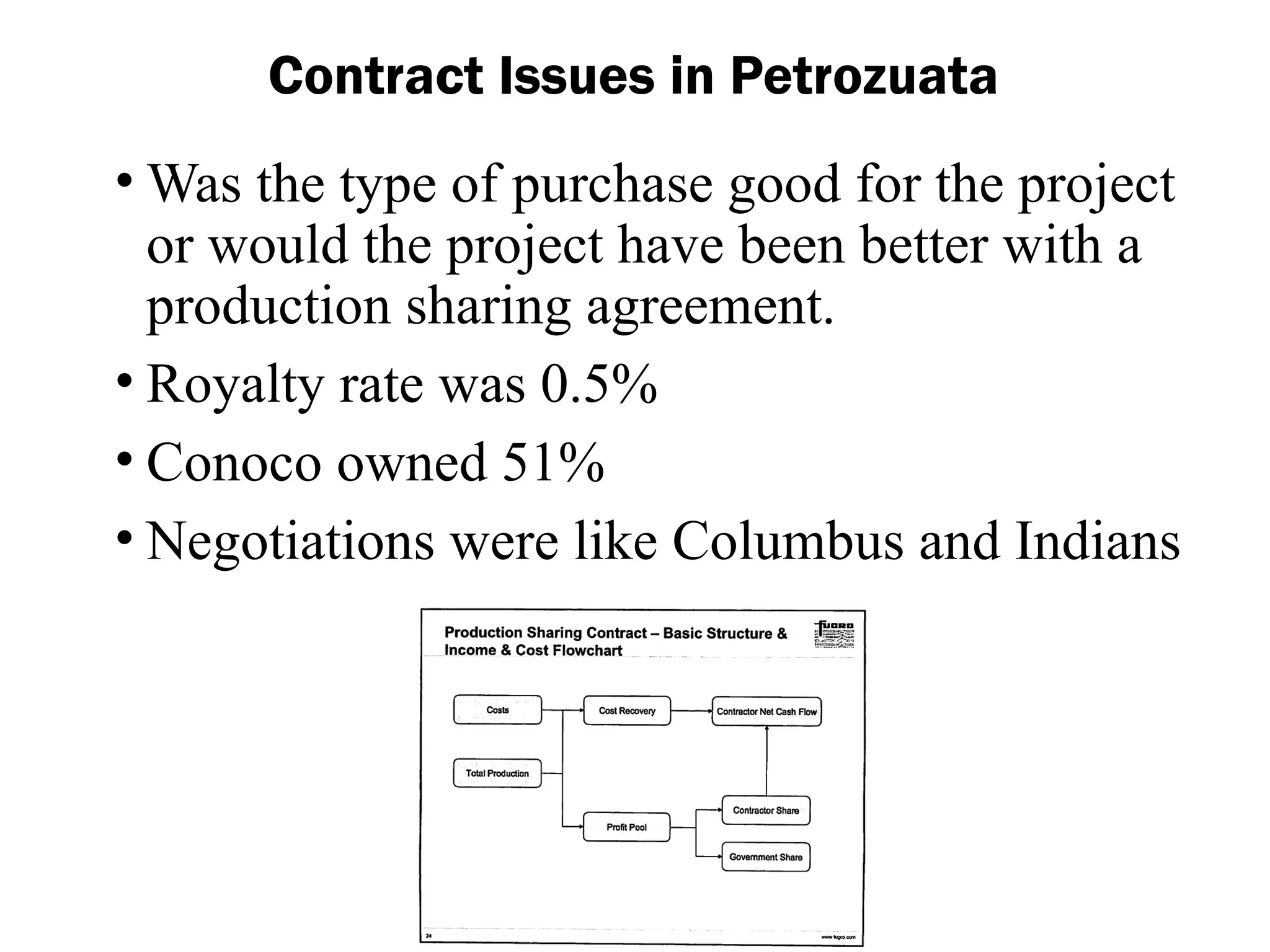 Contract Issues in Petrozuata
• Was the type of purchase good for the project
or would the project have been better with a
production sharing agreement.
• Royalty rate was 0.5%
• Conoco owned 51%
• Negotiations were like Columbus and Indians
 