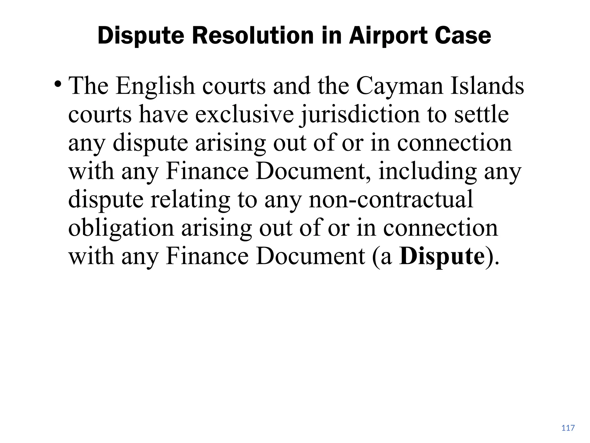 • The English courts and the Cayman Islands
courts have exclusive jurisdiction to settle
any dispute arising out of or in connection
with any Finance Document, including any
dispute relating to any non-contractual
obligation arising out of or in connection
with any Finance Document (a Dispute).
Dispute Resolution in Airport Case
117
 