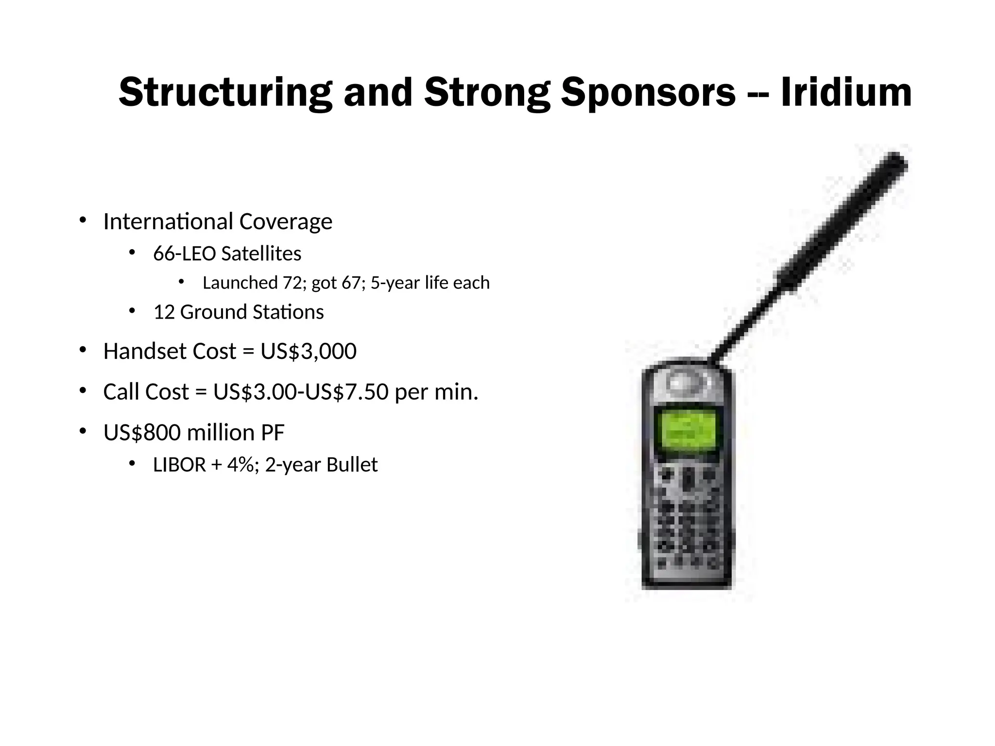 Structuring and Strong Sponsors -- Iridium
• International Coverage
• 66-LEO Satellites
• Launched 72; got 67; 5-year life each
• 12 Ground Stations
• Handset Cost = US$3,000
• Call Cost = US$3.00-US$7.50 per min.
• US$800 million PF
• LIBOR + 4%; 2-year Bullet
 