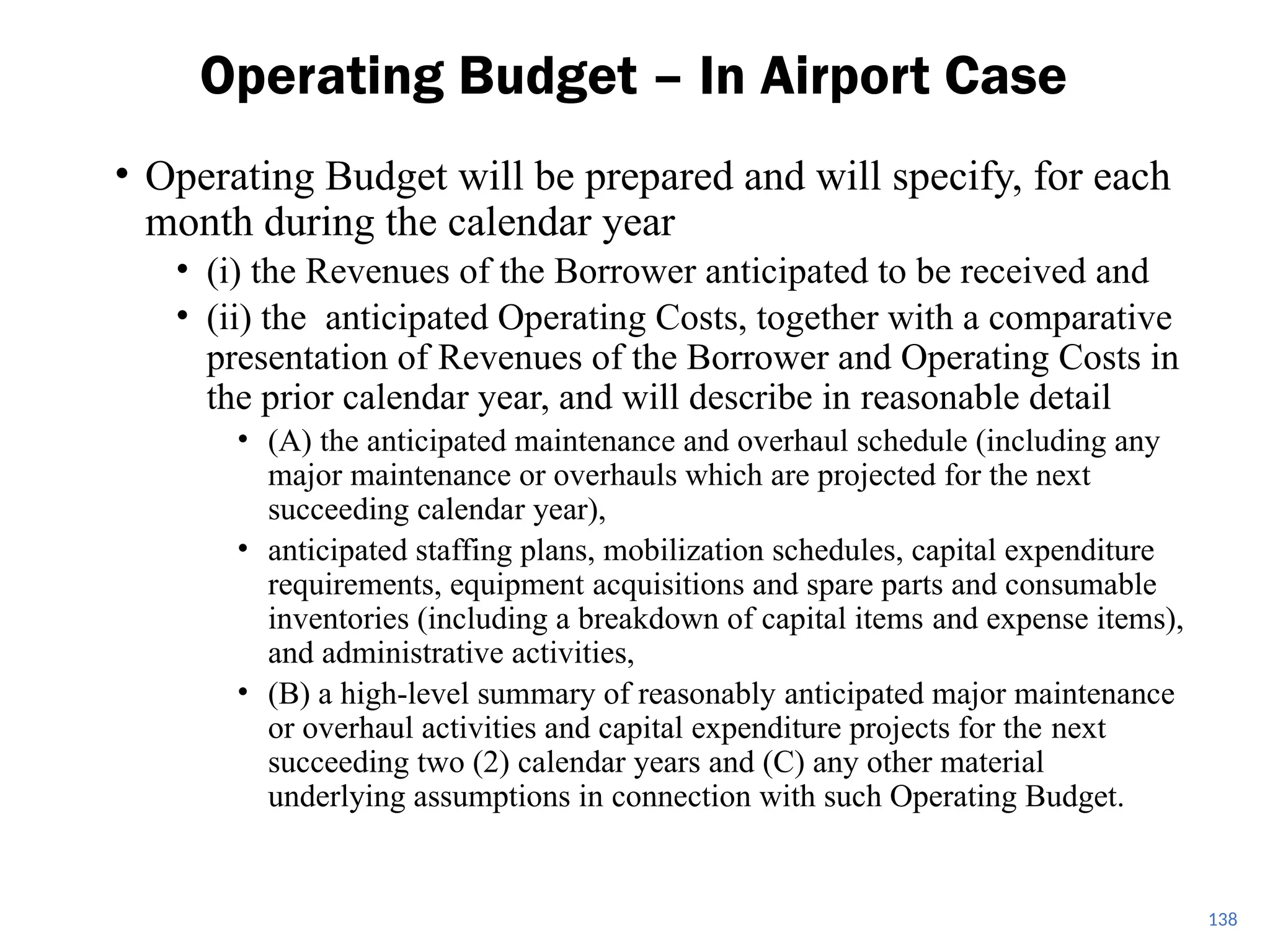 • Operating Budget will be prepared and will specify, for each
month during the calendar year
• (i) the Revenues of the Borrower anticipated to be received and
• (ii) the anticipated Operating Costs, together with a comparative
presentation of Revenues of the Borrower and Operating Costs in
the prior calendar year, and will describe in reasonable detail
• (A) the anticipated maintenance and overhaul schedule (including any
major maintenance or overhauls which are projected for the next
succeeding calendar year),
• anticipated staffing plans, mobilization schedules, capital expenditure
requirements, equipment acquisitions and spare parts and consumable
inventories (including a breakdown of capital items and expense items),
and administrative activities,
• (B) a high-level summary of reasonably anticipated major maintenance
or overhaul activities and capital expenditure projects for the next
succeeding two (2) calendar years and (C) any other material
underlying assumptions in connection with such Operating Budget.
Operating Budget – In Airport Case
138
 