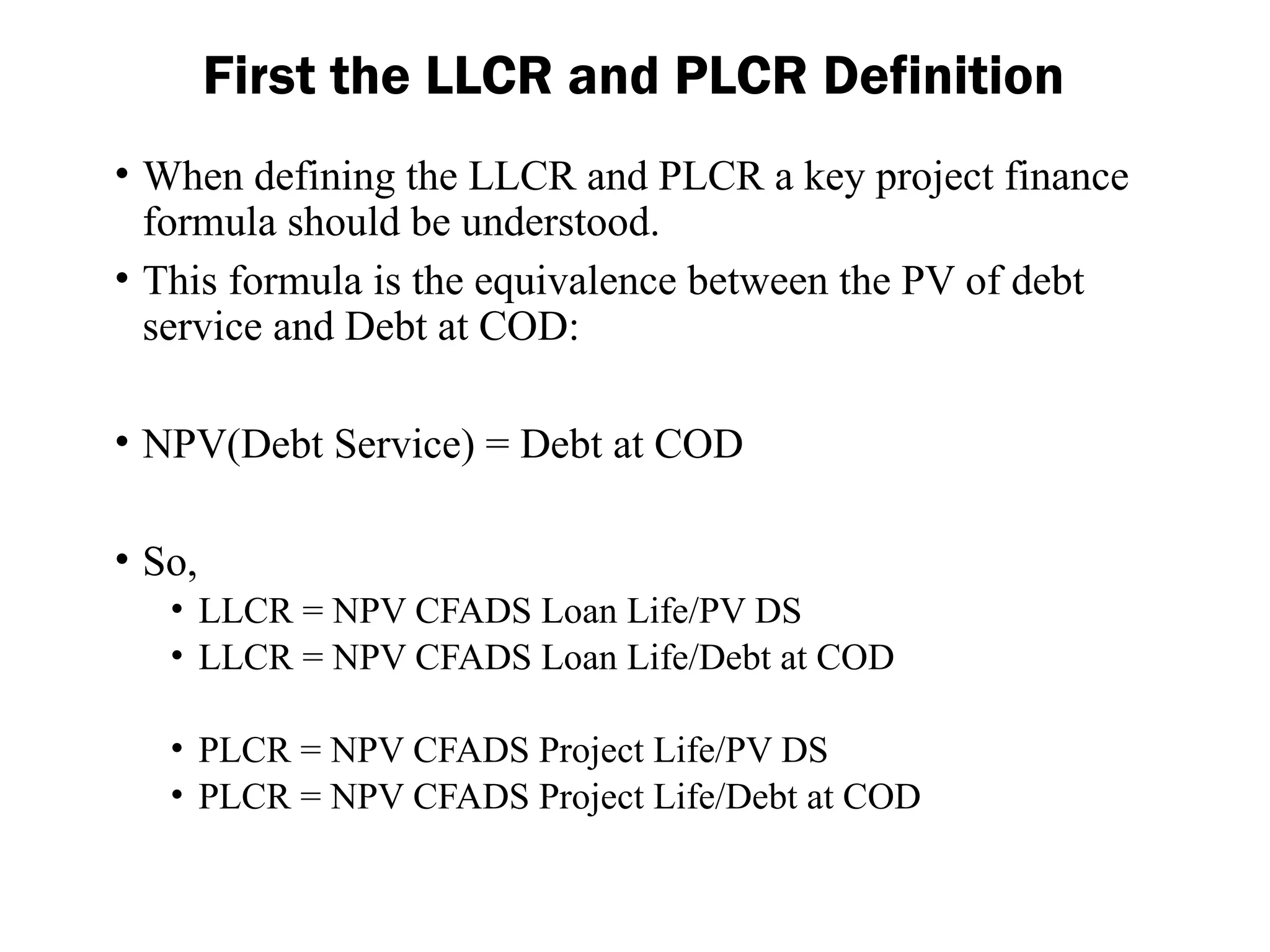 • When defining the LLCR and PLCR a key project finance
formula should be understood.
• This formula is the equivalence between the PV of debt
service and Debt at COD:
• NPV(Debt Service) = Debt at COD
• So,
• LLCR = NPV CFADS Loan Life/PV DS
• LLCR = NPV CFADS Loan Life/Debt at COD
• PLCR = NPV CFADS Project Life/PV DS
• PLCR = NPV CFADS Project Life/Debt at COD
First the LLCR and PLCR Definition
 