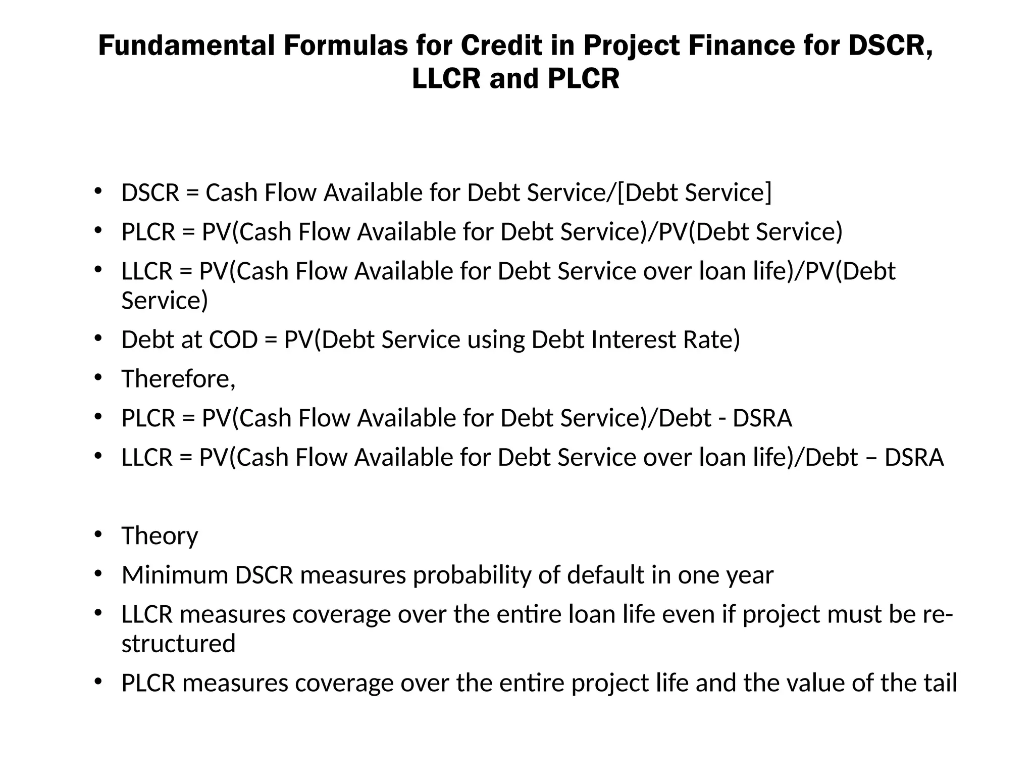 Fundamental Formulas for Credit in Project Finance for DSCR,
LLCR and PLCR
• DSCR = Cash Flow Available for Debt Service/[Debt Service]
• PLCR = PV(Cash Flow Available for Debt Service)/PV(Debt Service)
• LLCR = PV(Cash Flow Available for Debt Service over loan life)/PV(Debt
Service)
• Debt at COD = PV(Debt Service using Debt Interest Rate)
• Therefore,
• PLCR = PV(Cash Flow Available for Debt Service)/Debt - DSRA
• LLCR = PV(Cash Flow Available for Debt Service over loan life)/Debt – DSRA
• Theory
• Minimum DSCR measures probability of default in one year
• LLCR measures coverage over the entire loan life even if project must be re-
structured
• PLCR measures coverage over the entire project life and the value of the tail
 