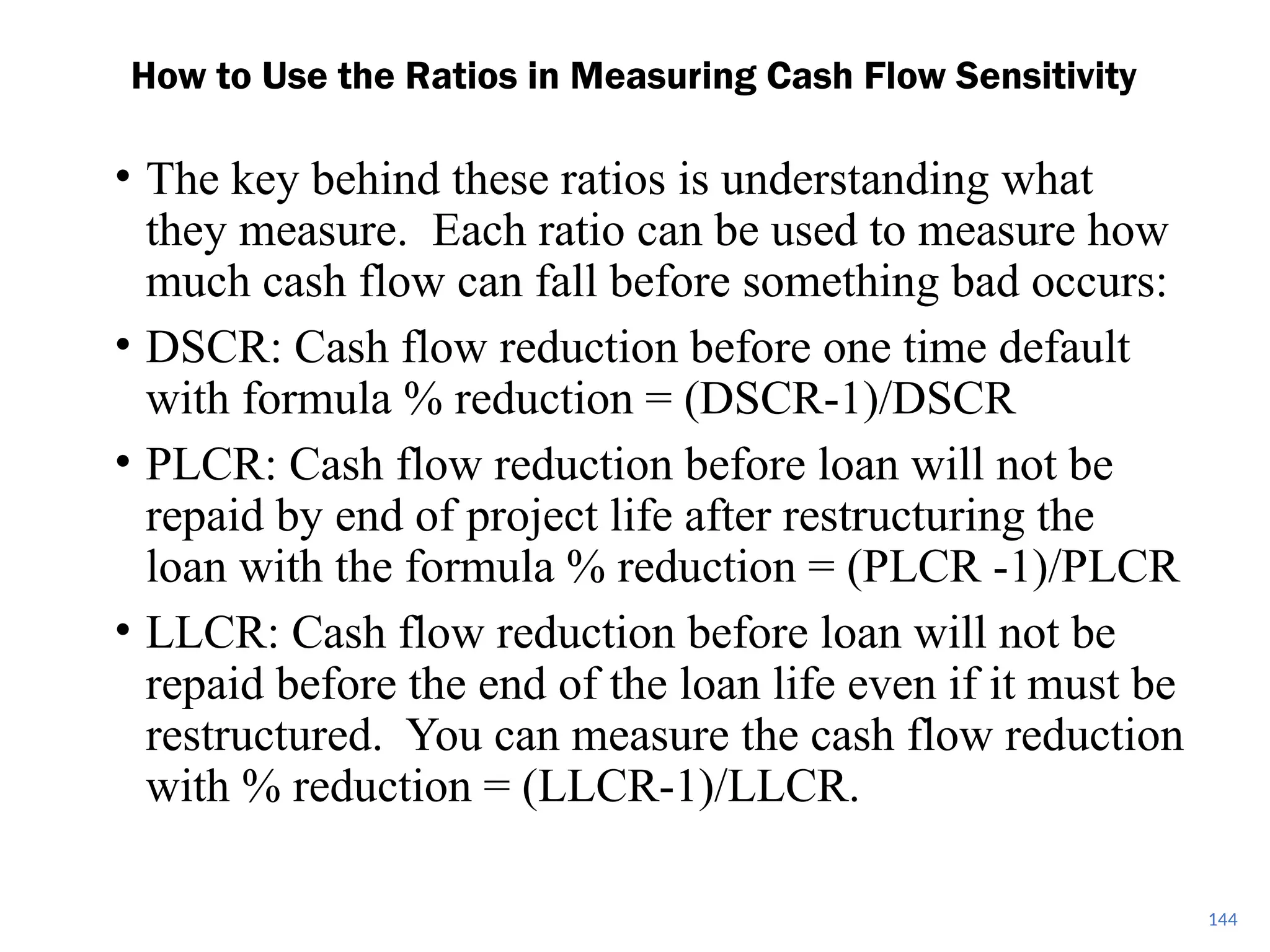 • The key behind these ratios is understanding what
they measure. Each ratio can be used to measure how
much cash flow can fall before something bad occurs:
• DSCR: Cash flow reduction before one time default
with formula % reduction = (DSCR-1)/DSCR
• PLCR: Cash flow reduction before loan will not be
repaid by end of project life after restructuring the
loan with the formula % reduction = (PLCR -1)/PLCR
• LLCR: Cash flow reduction before loan will not be
repaid before the end of the loan life even if it must be
restructured. You can measure the cash flow reduction
with % reduction = (LLCR-1)/LLCR.
How to Use the Ratios in Measuring Cash Flow Sensitivity
144
 