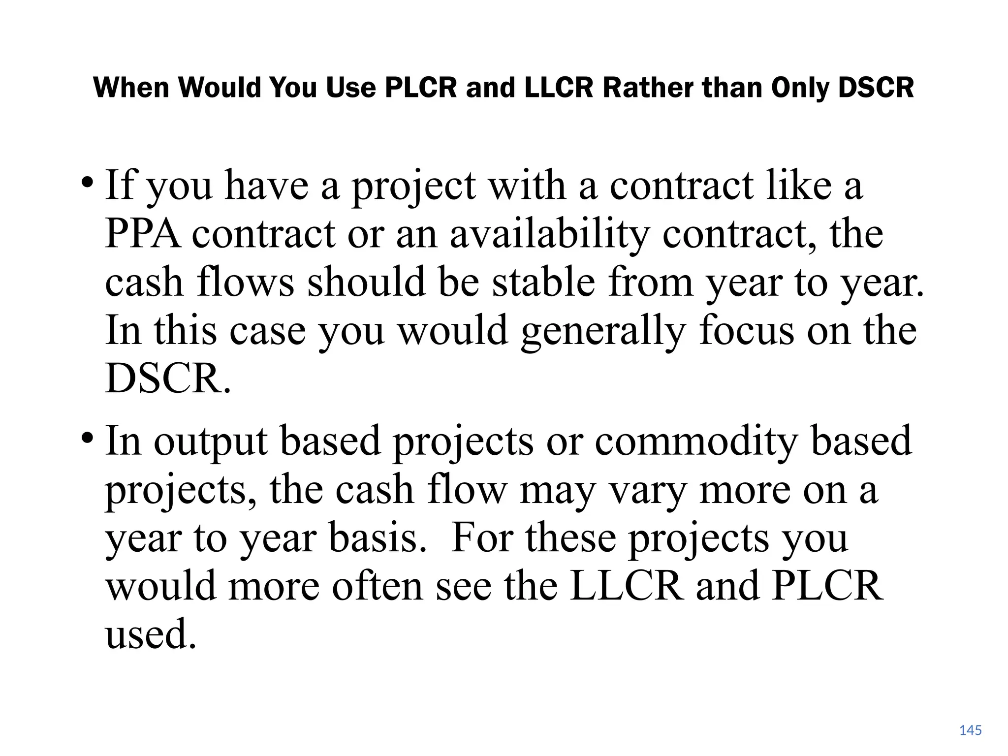• If you have a project with a contract like a
PPA contract or an availability contract, the
cash flows should be stable from year to year.
In this case you would generally focus on the
DSCR.
• In output based projects or commodity based
projects, the cash flow may vary more on a
year to year basis. For these projects you
would more often see the LLCR and PLCR
used.
When Would You Use PLCR and LLCR Rather than Only DSCR
145
 
