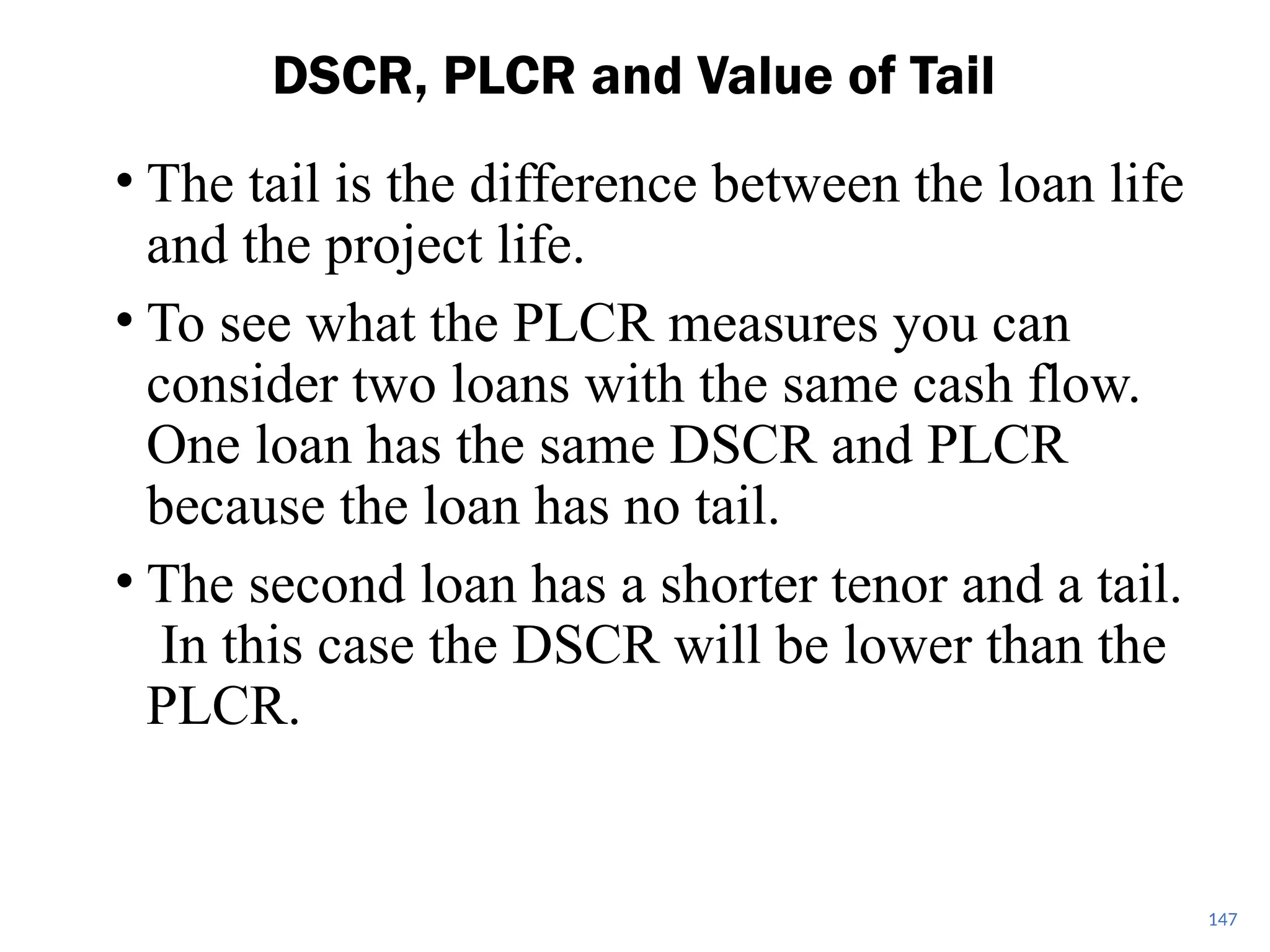 • The tail is the difference between the loan life
and the project life.
• To see what the PLCR measures you can
consider two loans with the same cash flow.
One loan has the same DSCR and PLCR
because the loan has no tail.
• The second loan has a shorter tenor and a tail.
In this case the DSCR will be lower than the
PLCR.
DSCR, PLCR and Value of Tail
147
 