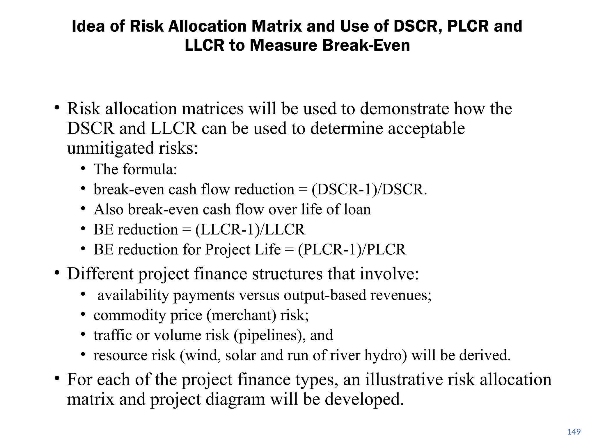 149
• Risk allocation matrices will be used to demonstrate how the
DSCR and LLCR can be used to determine acceptable
unmitigated risks:
• The formula:
• break-even cash flow reduction = (DSCR-1)/DSCR.
• Also break-even cash flow over life of loan
• BE reduction = (LLCR-1)/LLCR
• BE reduction for Project Life = (PLCR-1)/PLCR
• Different project finance structures that involve:
• availability payments versus output-based revenues;
• commodity price (merchant) risk;
• traffic or volume risk (pipelines), and
• resource risk (wind, solar and run of river hydro) will be derived.
• For each of the project finance types, an illustrative risk allocation
matrix and project diagram will be developed.
Idea of Risk Allocation Matrix and Use of DSCR, PLCR and
LLCR to Measure Break-Even
 