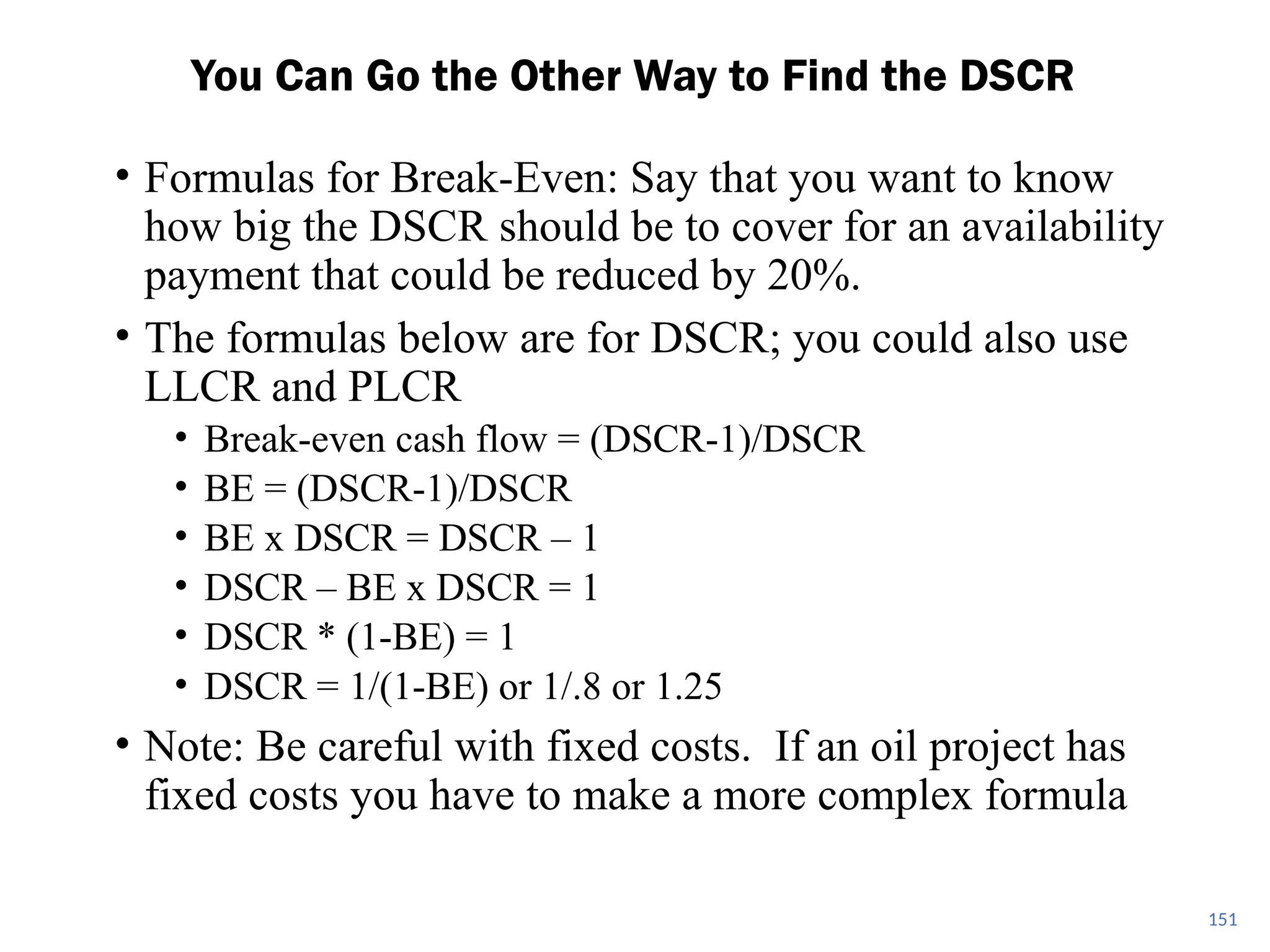 • Formulas for Break-Even: Say that you want to know
how big the DSCR should be to cover for an availability
payment that could be reduced by 20%.
• The formulas below are for DSCR; you could also use
LLCR and PLCR
• Break-even cash flow = (DSCR-1)/DSCR
• BE = (DSCR-1)/DSCR
• BE x DSCR = DSCR – 1
• DSCR – BE x DSCR = 1
• DSCR * (1-BE) = 1
• DSCR = 1/(1-BE) or 1/.8 or 1.25
• Note: Be careful with fixed costs. If an oil project has
fixed costs you have to make a more complex formula
You Can Go the Other Way to Find the DSCR
151
 