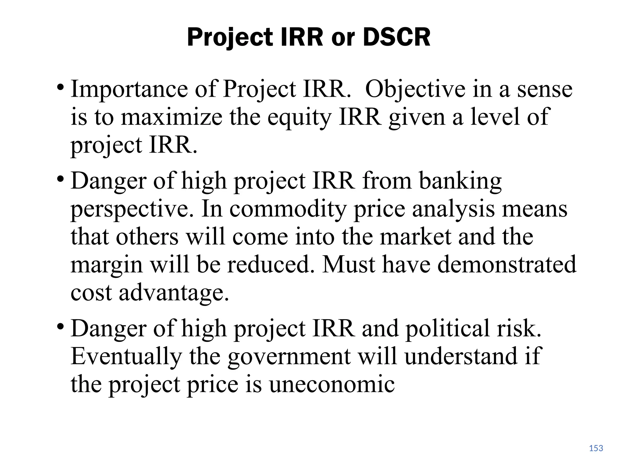 • Importance of Project IRR. Objective in a sense
is to maximize the equity IRR given a level of
project IRR.
• Danger of high project IRR from banking
perspective. In commodity price analysis means
that others will come into the market and the
margin will be reduced. Must have demonstrated
cost advantage.
• Danger of high project IRR and political risk.
Eventually the government will understand if
the project price is uneconomic
Project IRR or DSCR
153
 