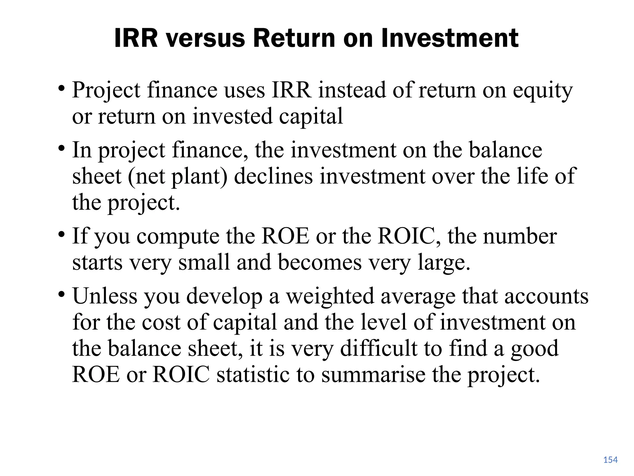 • Project finance uses IRR instead of return on equity
or return on invested capital
• In project finance, the investment on the balance
sheet (net plant) declines investment over the life of
the project.
• If you compute the ROE or the ROIC, the number
starts very small and becomes very large.
• Unless you develop a weighted average that accounts
for the cost of capital and the level of investment on
the balance sheet, it is very difficult to find a good
ROE or ROIC statistic to summarise the project.
IRR versus Return on Investment
154
 