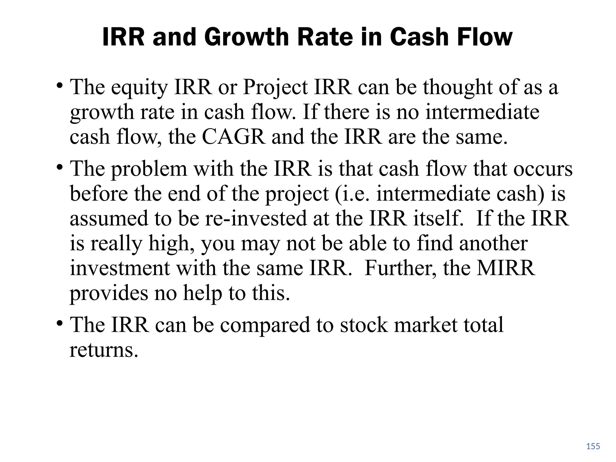 • The equity IRR or Project IRR can be thought of as a
growth rate in cash flow. If there is no intermediate
cash flow, the CAGR and the IRR are the same.
• The problem with the IRR is that cash flow that occurs
before the end of the project (i.e. intermediate cash) is
assumed to be re-invested at the IRR itself. If the IRR
is really high, you may not be able to find another
investment with the same IRR. Further, the MIRR
provides no help to this.
• The IRR can be compared to stock market total
returns.
IRR and Growth Rate in Cash Flow
155
 