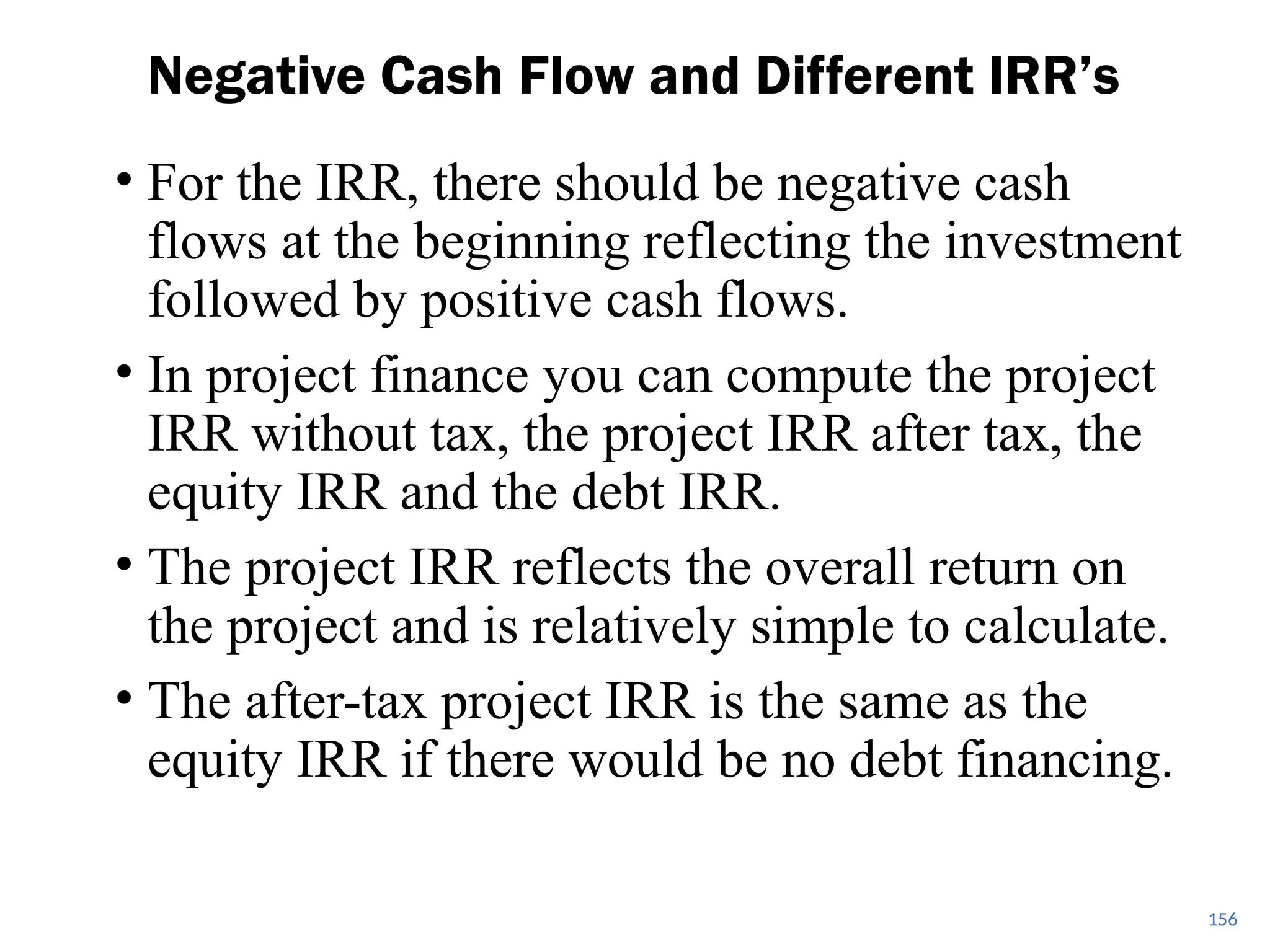 • For the IRR, there should be negative cash
flows at the beginning reflecting the investment
followed by positive cash flows.
• In project finance you can compute the project
IRR without tax, the project IRR after tax, the
equity IRR and the debt IRR.
• The project IRR reflects the overall return on
the project and is relatively simple to calculate.
• The after-tax project IRR is the same as the
equity IRR if there would be no debt financing.
Negative Cash Flow and Different IRR’s
156
 