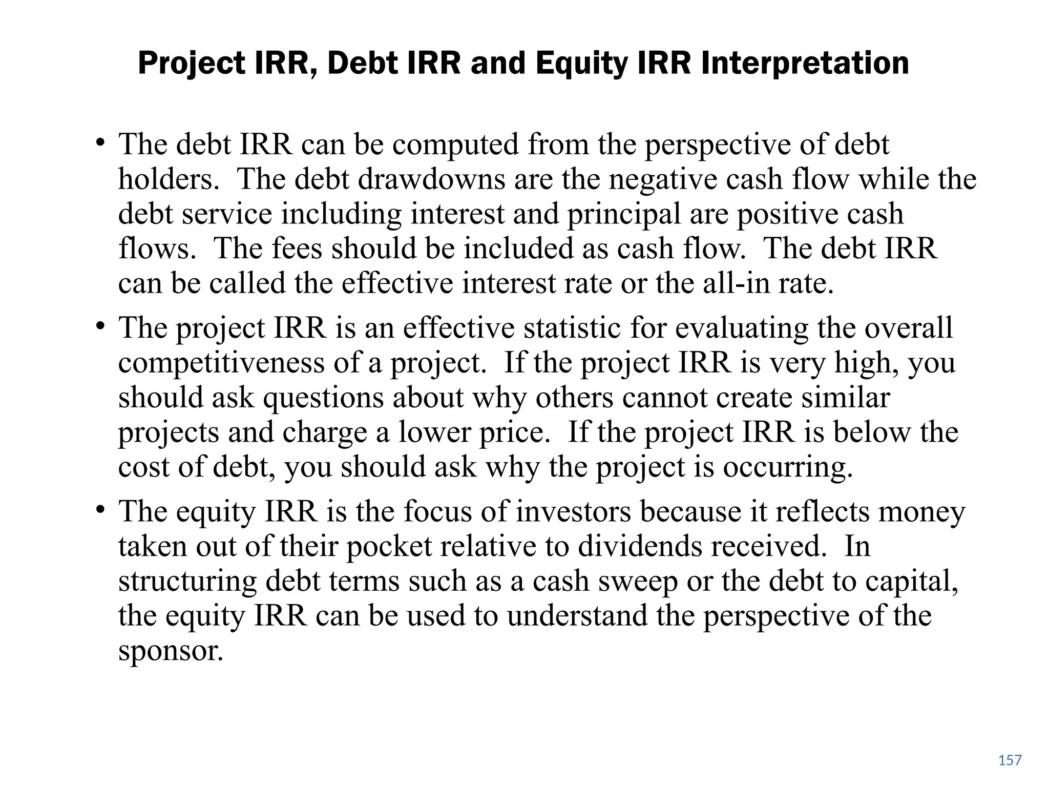 • The debt IRR can be computed from the perspective of debt
holders. The debt drawdowns are the negative cash flow while the
debt service including interest and principal are positive cash
flows. The fees should be included as cash flow. The debt IRR
can be called the effective interest rate or the all-in rate.
• The project IRR is an effective statistic for evaluating the overall
competitiveness of a project. If the project IRR is very high, you
should ask questions about why others cannot create similar
projects and charge a lower price. If the project IRR is below the
cost of debt, you should ask why the project is occurring.
• The equity IRR is the focus of investors because it reflects money
taken out of their pocket relative to dividends received. In
structuring debt terms such as a cash sweep or the debt to capital,
the equity IRR can be used to understand the perspective of the
sponsor.
Project IRR, Debt IRR and Equity IRR Interpretation
157
 