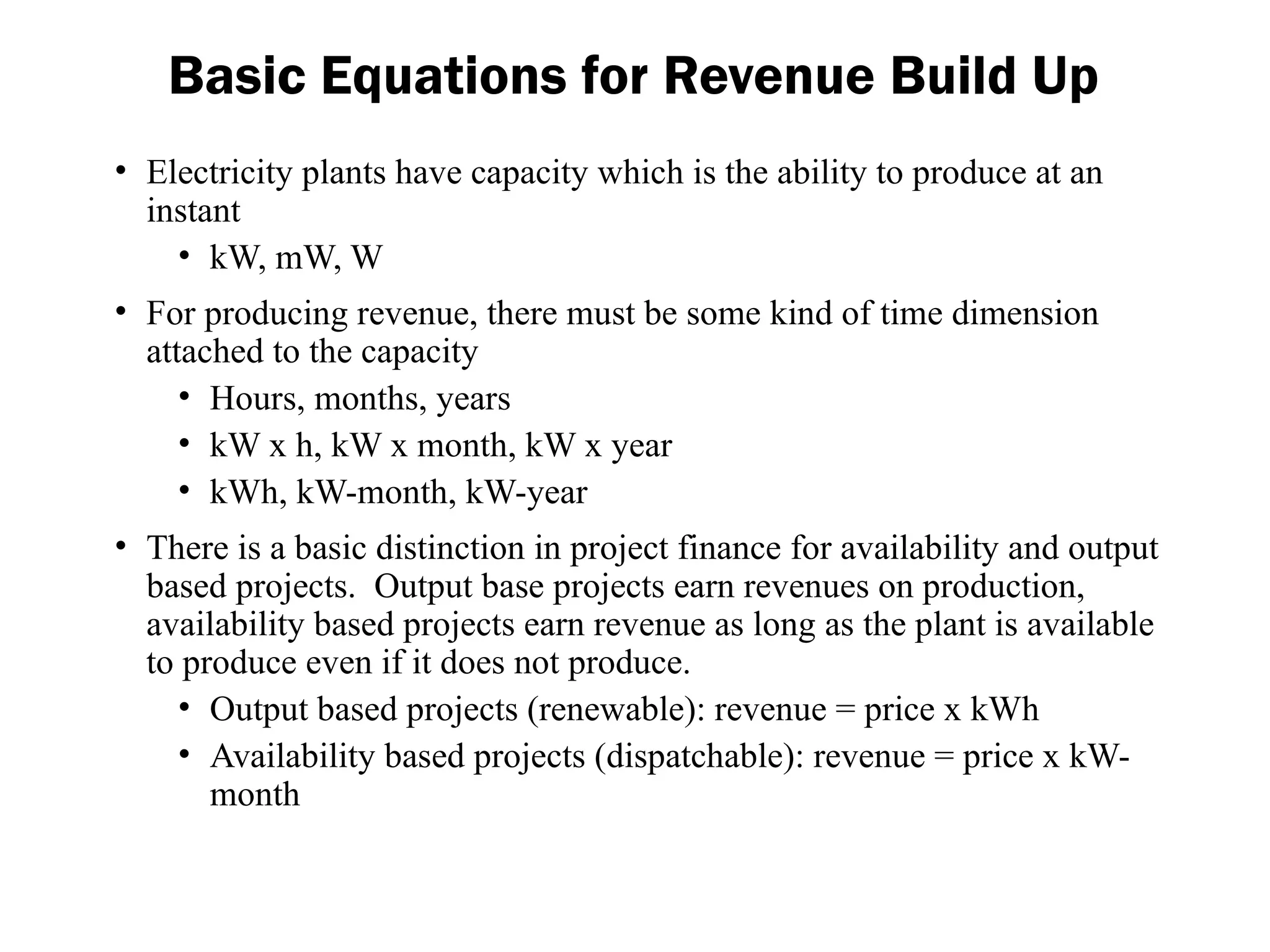 Basic Equations for Revenue Build Up
• Electricity plants have capacity which is the ability to produce at an
instant
• kW, mW, W
• For producing revenue, there must be some kind of time dimension
attached to the capacity
• Hours, months, years
• kW x h, kW x month, kW x year
• kWh, kW-month, kW-year
• There is a basic distinction in project finance for availability and output
based projects. Output base projects earn revenues on production,
availability based projects earn revenue as long as the plant is available
to produce even if it does not produce.
• Output based projects (renewable): revenue = price x kWh
• Availability based projects (dispatchable): revenue = price x kW-
month
 