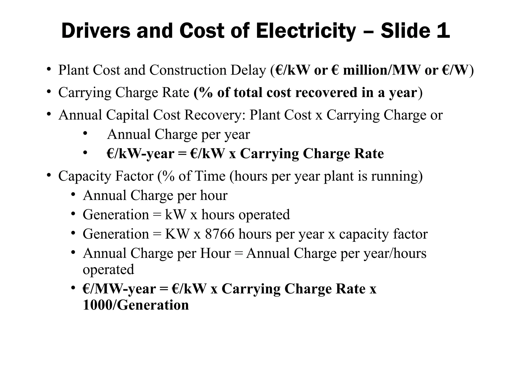 Drivers and Cost of Electricity – Slide 1
• Plant Cost and Construction Delay (€/kW or € million/MW or €/W)
• Carrying Charge Rate (% of total cost recovered in a year)
• Annual Capital Cost Recovery: Plant Cost x Carrying Charge or
• Annual Charge per year
• €/kW-year = €/kW x Carrying Charge Rate
• Capacity Factor (% of Time (hours per year plant is running)
• Annual Charge per hour
• Generation = kW x hours operated
• Generation = KW x 8766 hours per year x capacity factor
• Annual Charge per Hour = Annual Charge per year/hours
operated
• €/MW-year = €/kW x Carrying Charge Rate x
1000/Generation
 