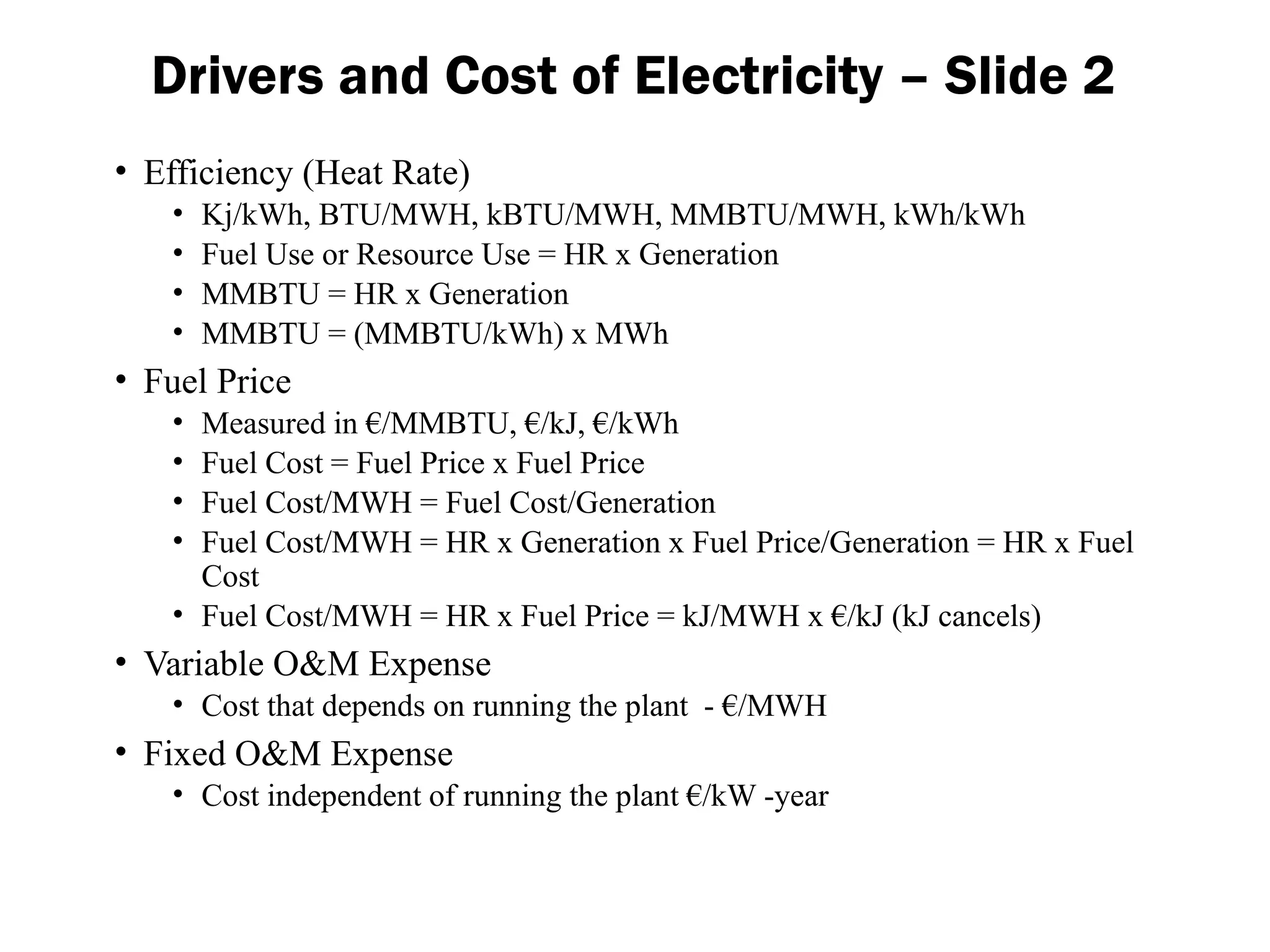 Drivers and Cost of Electricity – Slide 2
• Efficiency (Heat Rate)
• Kj/kWh, BTU/MWH, kBTU/MWH, MMBTU/MWH, kWh/kWh
• Fuel Use or Resource Use = HR x Generation
• MMBTU = HR x Generation
• MMBTU = (MMBTU/kWh) x MWh
• Fuel Price
• Measured in €/MMBTU, €/kJ, €/kWh
• Fuel Cost = Fuel Price x Fuel Price
• Fuel Cost/MWH = Fuel Cost/Generation
• Fuel Cost/MWH = HR x Generation x Fuel Price/Generation = HR x Fuel
Cost
• Fuel Cost/MWH = HR x Fuel Price = kJ/MWH x €/kJ (kJ cancels)
• Variable O&M Expense
• Cost that depends on running the plant - €/MWH
• Fixed O&M Expense
• Cost independent of running the plant €/kW -year
 