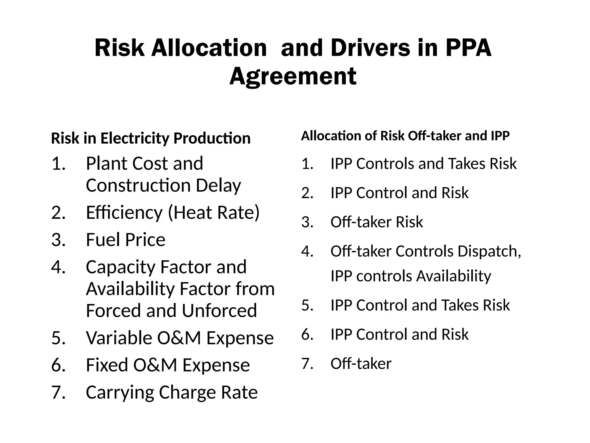 Risk Allocation and Drivers in PPA
Agreement
Risk in Electricity Production
1. Plant Cost and
Construction Delay
2. Efficiency (Heat Rate)
3. Fuel Price
4. Capacity Factor and
Availability Factor from
Forced and Unforced
5. Variable O&M Expense
6. Fixed O&M Expense
7. Carrying Charge Rate
Allocation of Risk Off-taker and IPP
1. IPP Controls and Takes Risk
2. IPP Control and Risk
3. Off-taker Risk
4. Off-taker Controls Dispatch,
IPP controls Availability
5. IPP Control and Takes Risk
6. IPP Control and Risk
7. Off-taker
 