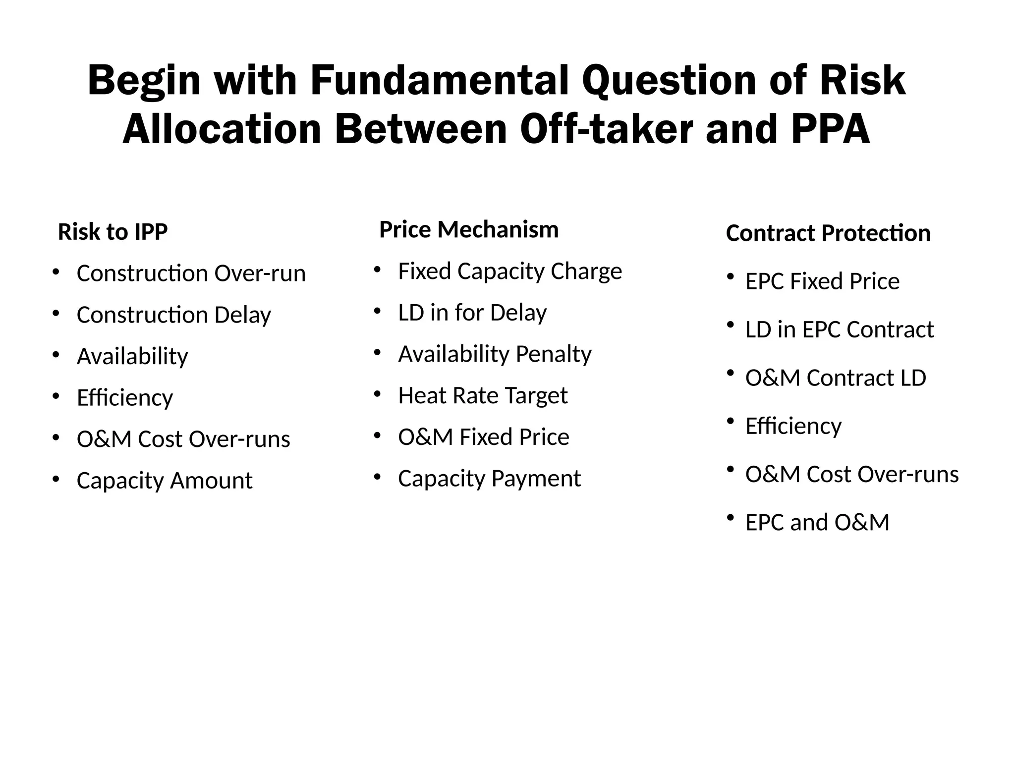 Begin with Fundamental Question of Risk
Allocation Between Off-taker and PPA
Risk to IPP
• Construction Over-run
• Construction Delay
• Availability
• Efficiency
• O&M Cost Over-runs
• Capacity Amount
Price Mechanism
• Fixed Capacity Charge
• LD in for Delay
• Availability Penalty
• Heat Rate Target
• O&M Fixed Price
• Capacity Payment
Contract Protection
• EPC Fixed Price
• LD in EPC Contract
• O&M Contract LD
• Efficiency
• O&M Cost Over-runs
• EPC and O&M
 