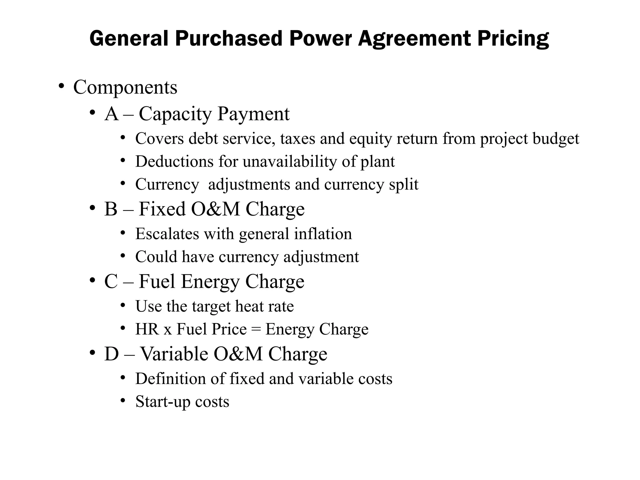 General Purchased Power Agreement Pricing
• Components
• A – Capacity Payment
• Covers debt service, taxes and equity return from project budget
• Deductions for unavailability of plant
• Currency adjustments and currency split
• B – Fixed O&M Charge
• Escalates with general inflation
• Could have currency adjustment
• C – Fuel Energy Charge
• Use the target heat rate
• HR x Fuel Price = Energy Charge
• D – Variable O&M Charge
• Definition of fixed and variable costs
• Start-up costs
 