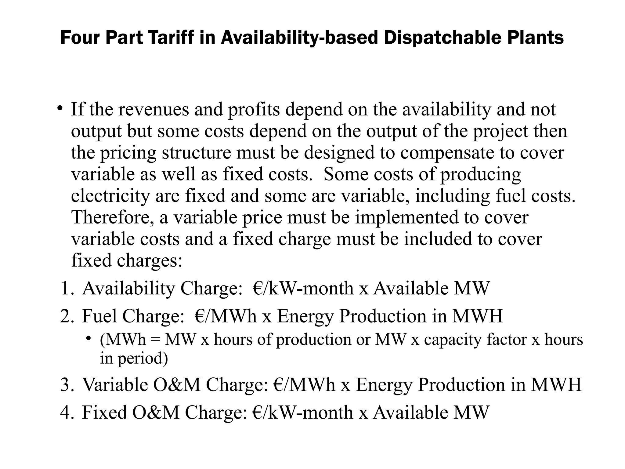 Four Part Tariff in Availability-based Dispatchable Plants
• If the revenues and profits depend on the availability and not
output but some costs depend on the output of the project then
the pricing structure must be designed to compensate to cover
variable as well as fixed costs. Some costs of producing
electricity are fixed and some are variable, including fuel costs.
Therefore, a variable price must be implemented to cover
variable costs and a fixed charge must be included to cover
fixed charges:
1. Availability Charge: €/kW-month x Available MW
2. Fuel Charge: €/MWh x Energy Production in MWH
• (MWh = MW x hours of production or MW x capacity factor x hours
in period)
3. Variable O&M Charge: €/MWh x Energy Production in MWH
4. Fixed O&M Charge: €/kW-month x Available MW
 