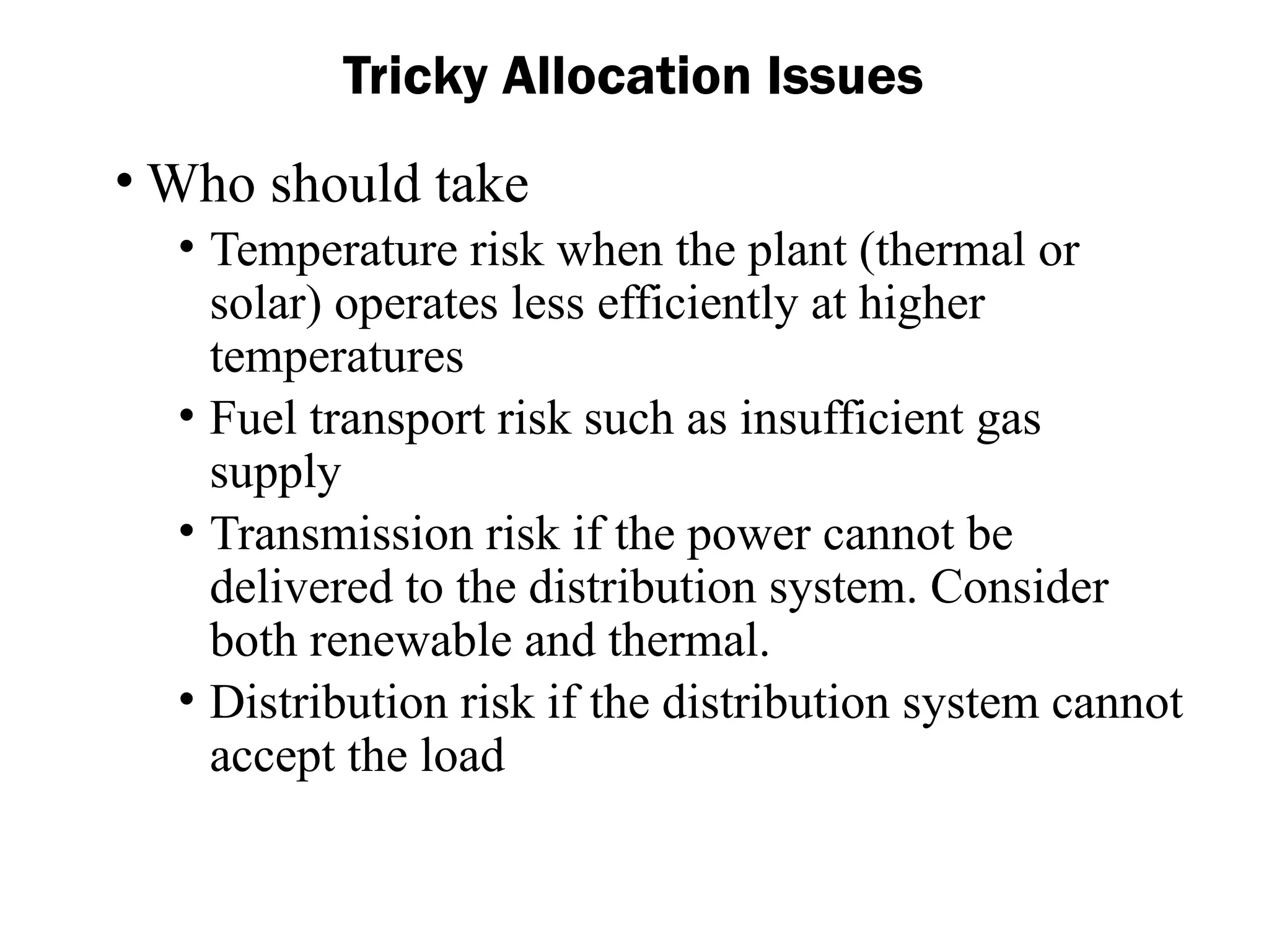 Tricky Allocation Issues
• Who should take
• Temperature risk when the plant (thermal or
solar) operates less efficiently at higher
temperatures
• Fuel transport risk such as insufficient gas
supply
• Transmission risk if the power cannot be
delivered to the distribution system. Consider
both renewable and thermal.
• Distribution risk if the distribution system cannot
accept the load
 