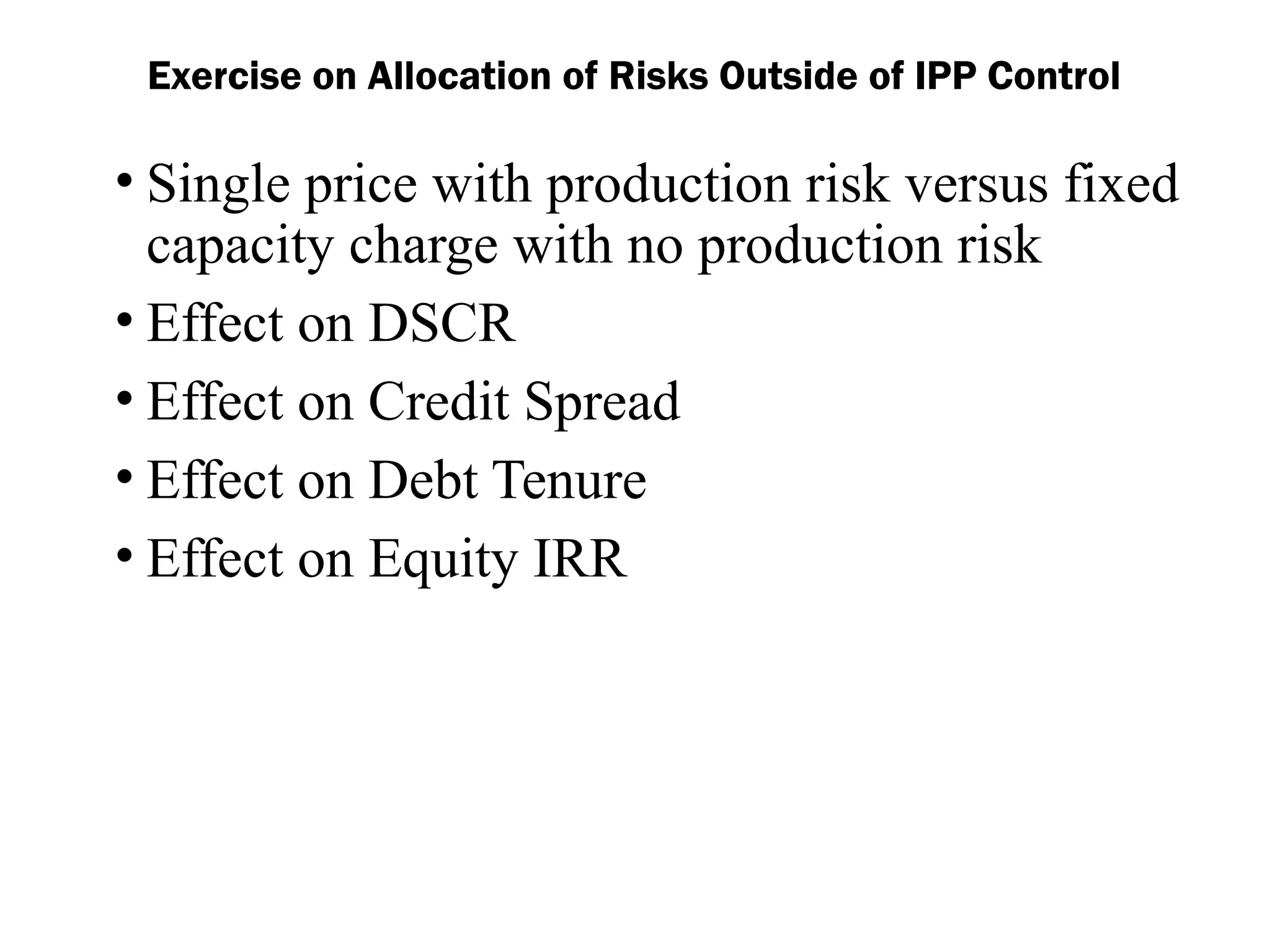 Exercise on Allocation of Risks Outside of IPP Control
• Single price with production risk versus fixed
capacity charge with no production risk
• Effect on DSCR
• Effect on Credit Spread
• Effect on Debt Tenure
• Effect on Equity IRR
 