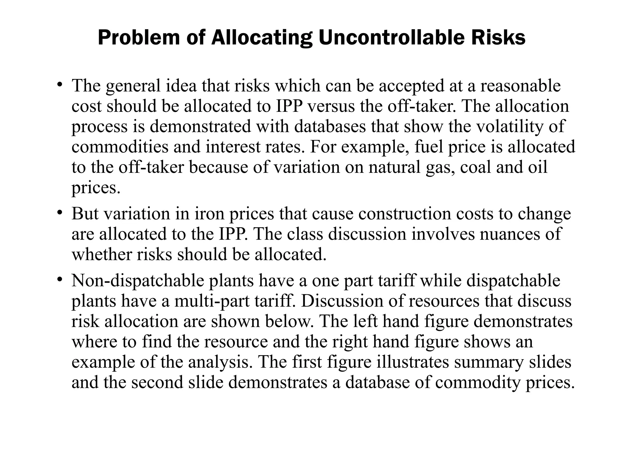 Problem of Allocating Uncontrollable Risks
• The general idea that risks which can be accepted at a reasonable
cost should be allocated to IPP versus the off-taker. The allocation
process is demonstrated with databases that show the volatility of
commodities and interest rates. For example, fuel price is allocated
to the off-taker because of variation on natural gas, coal and oil
prices.
• But variation in iron prices that cause construction costs to change
are allocated to the IPP. The class discussion involves nuances of
whether risks should be allocated.
• Non-dispatchable plants have a one part tariff while dispatchable
plants have a multi-part tariff. Discussion of resources that discuss
risk allocation are shown below. The left hand figure demonstrates
where to find the resource and the right hand figure shows an
example of the analysis. The first figure illustrates summary slides
and the second slide demonstrates a database of commodity prices.
 