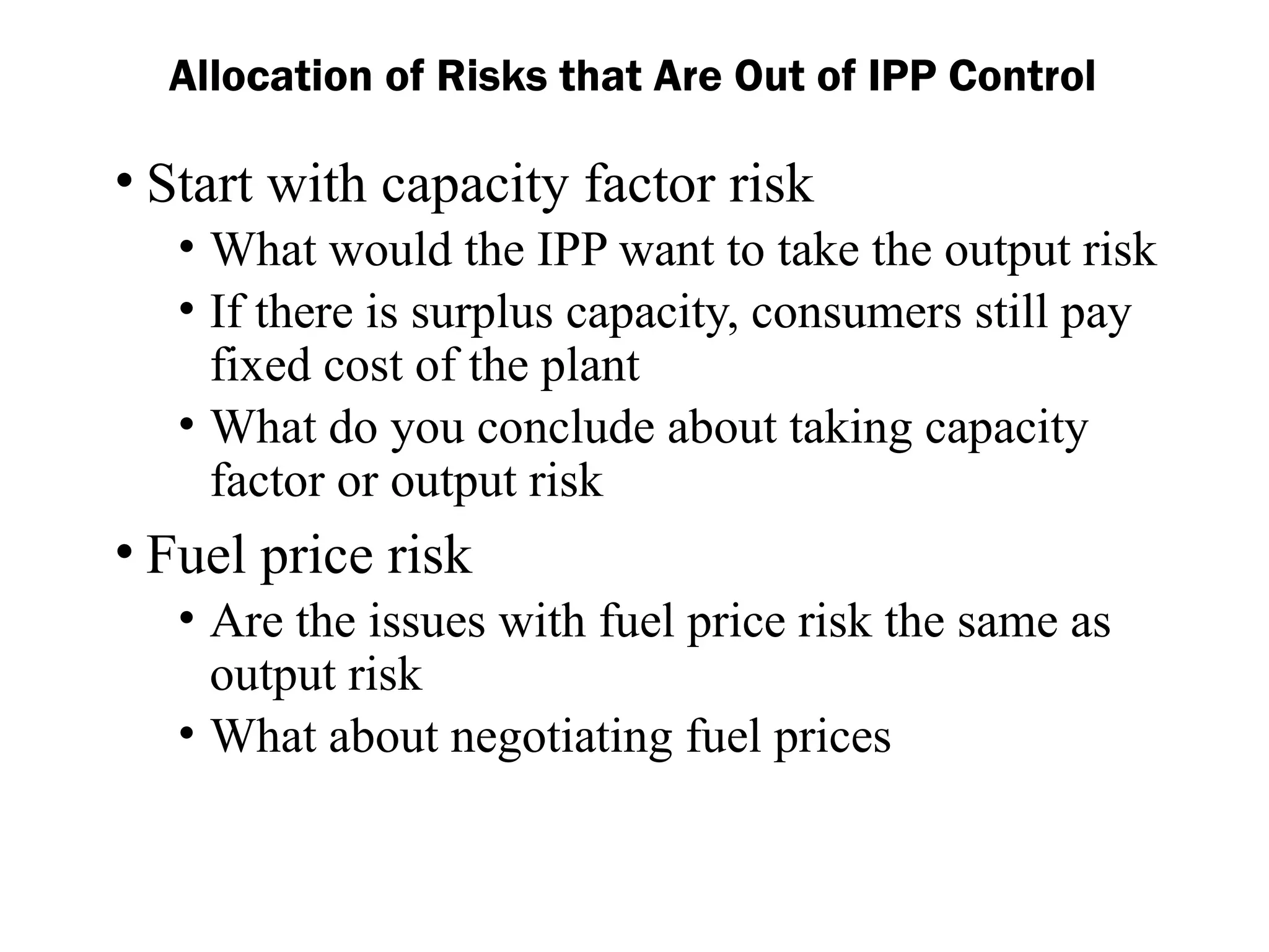 Allocation of Risks that Are Out of IPP Control
• Start with capacity factor risk
• What would the IPP want to take the output risk
• If there is surplus capacity, consumers still pay
fixed cost of the plant
• What do you conclude about taking capacity
factor or output risk
• Fuel price risk
• Are the issues with fuel price risk the same as
output risk
• What about negotiating fuel prices
 