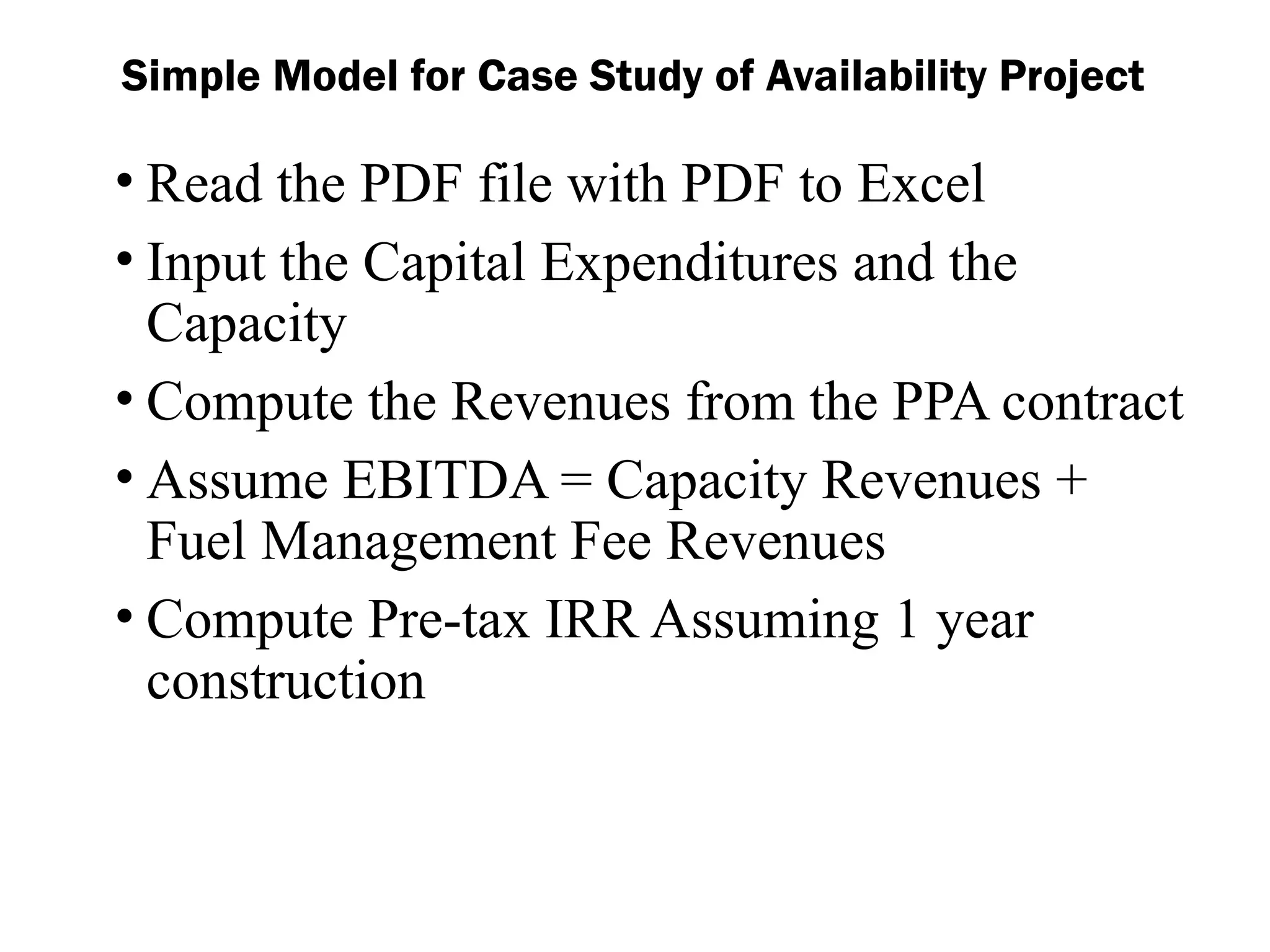 • Read the PDF file with PDF to Excel
• Input the Capital Expenditures and the
Capacity
• Compute the Revenues from the PPA contract
• Assume EBITDA = Capacity Revenues +
Fuel Management Fee Revenues
• Compute Pre-tax IRR Assuming 1 year
construction
Simple Model for Case Study of Availability Project
 