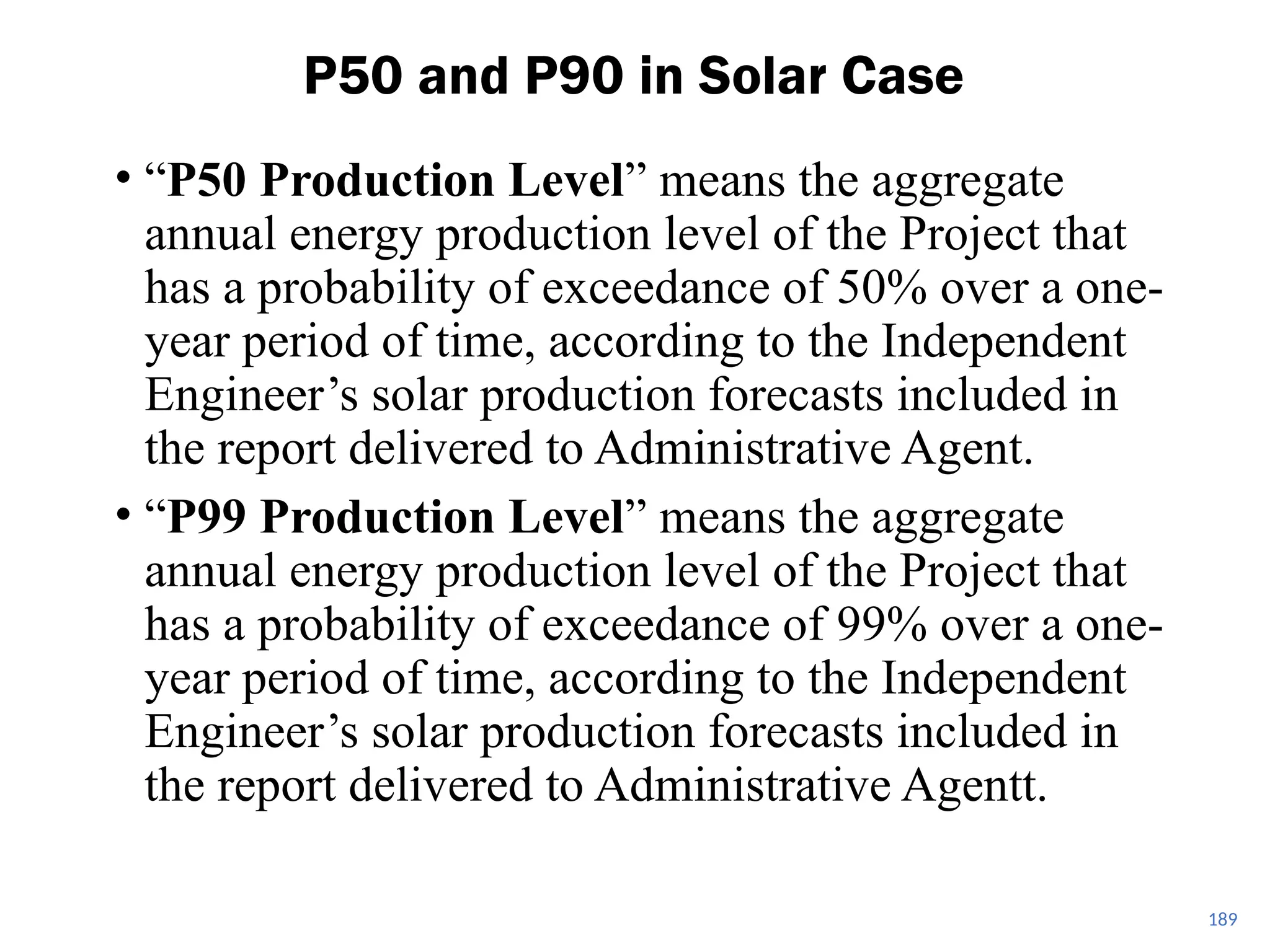 • “P50 Production Level” means the aggregate
annual energy production level of the Project that
has a probability of exceedance of 50% over a one-
year period of time, according to the Independent
Engineer’s solar production forecasts included in
the report delivered to Administrative Agent.
• “P99 Production Level” means the aggregate
annual energy production level of the Project that
has a probability of exceedance of 99% over a one-
year period of time, according to the Independent
Engineer’s solar production forecasts included in
the report delivered to Administrative Agentt.
P50 and P90 in Solar Case
189
 